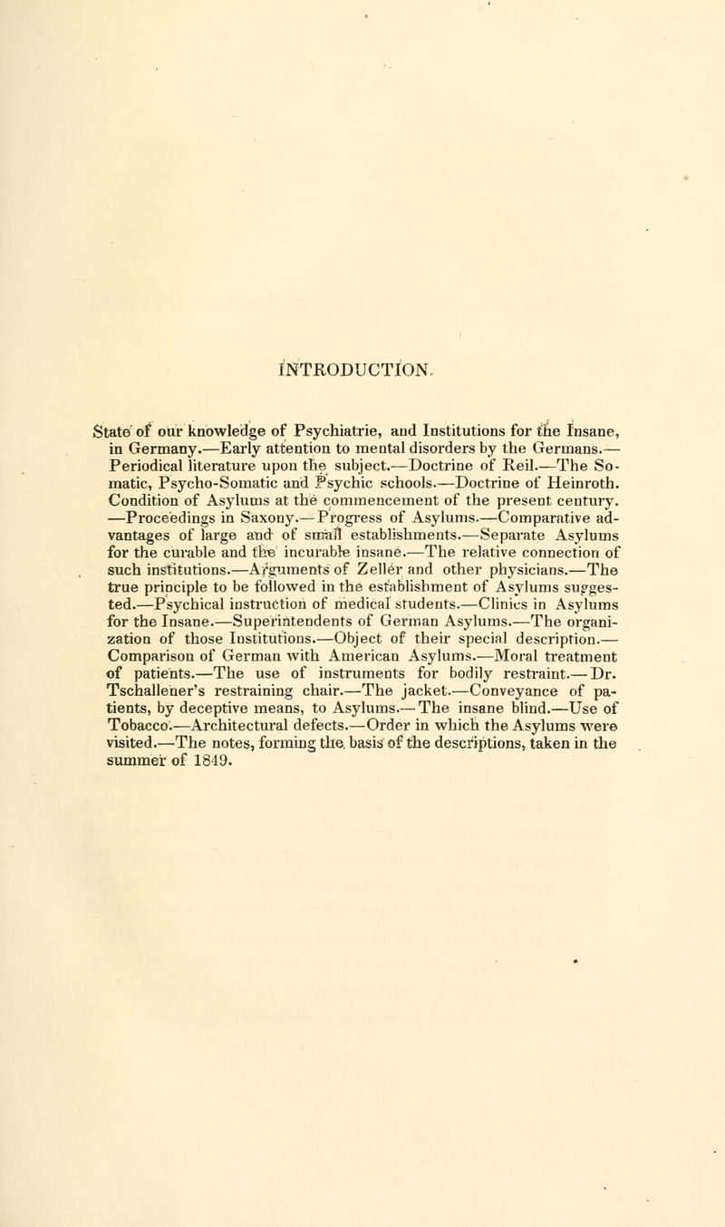 INTRODUCTION, State of our knowledge of Psychiatrie, and Institutions for the Insane, in Germany.—Early attention to mental disorders by the Germans.— Periodical literature upon the subject.—Doctrine of Reil.—The So- matic, Psycho-Somatic and Psychic schools.—Doctrine of Heinroth. Condition of Asylums at the commencement of the present century. —Proceedings in Saxony.— Progress of Asylums.—Comparative ad- vantages of large and of small establishments.—Separate Asylums for the curable and the incurable insane.—The relative connection of such institutions.—Arguments of Zeller and other physicians.—The true principle to be followed in the establishment of Asylums sugges- ted.—Psychical instruction of medical students.—Clinics in Asylums for the Insane.—Superintendents of German Asylums.—The organi- zation of those Institutions.—Object of their special description.— Comparison of German with American Asylums.—Moral treatment of patients.—The use of instruments for bodily restraint.— Dr. Tschallener's restraining chair.—The jacket.—Conveyance of pa- tients, by deceptive means, to Asylums.— The insane blind.—Use of Tobacco.—Architectural defects.—Order in which the Asylums were visited.—The notes, forming the. basis'of the descriptions, taken in the summer of 1849.
