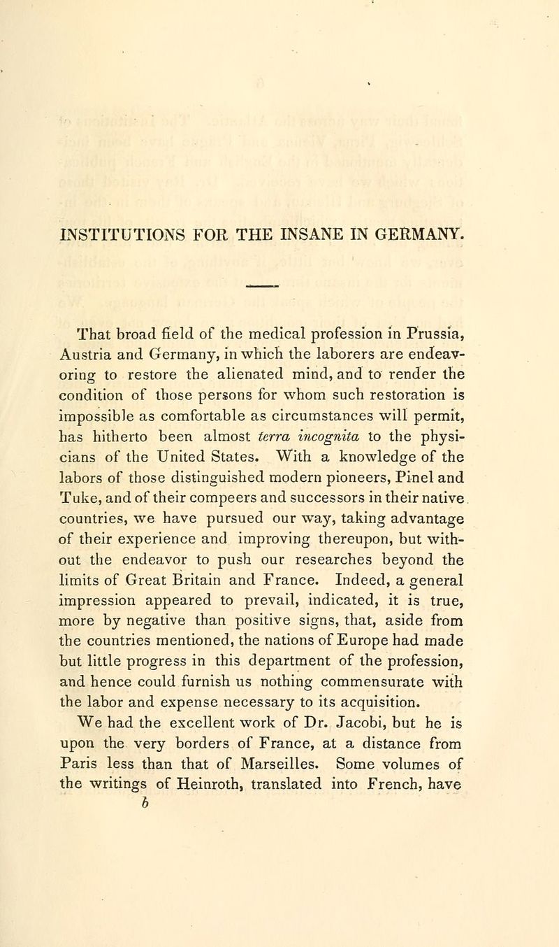 INSTITUTIONS FOR THE INSANE IN GERMANY. That broad field of the medical profession in Prussia, Austria and Germany, in which the laborers are endeav- oring to restore the alienated mind, and to render the condition of those persons for whom such restoration is impossible as comfortable as circumstances will permit, has hitherto been almost terra incognita to the physi- cians of the United States. With a knowledge of the labors of those distinguished modern pioneers, Pinel and Tuke, and of their compeers and successors in their native countries, we have pursued our way, taking advantage of their experience and improving thereupon, but with- out the endeavor to push our researches beyond the limits of Great Britain and France. Indeed, a general impression appeared to prevail, indicated, it is true, more by negative than positive signs, that, aside from the countries mentioned, the nations of Europe had made but little progress in this department of the profession, and hence could furnish us nothing commensurate with the labor and expense necessary to its acquisition. We had the excellent work of Dr. Jacobi, but he is upon the very borders of France, at a distance from Paris less than that of Marseilles. Some volumes of the writings of Heinroth, translated into French, have b