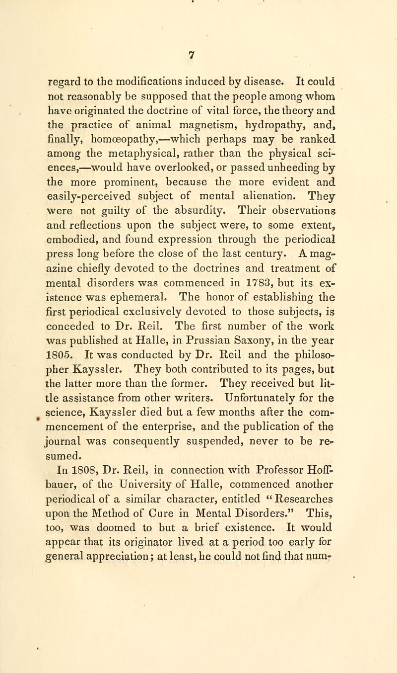 regard to the modifications induced by disease. It could not reasonably be supposed that the people among whom have originated the doctrine of vital force, the theory and the practice of animal magnetism, hydropathy, and, finally, homoeopathy,—which perhaps may be ranked among the metaphysical, rather than the physical sci- ences,—would have overlooked, or passed unheeding by the more prominent, because the more evident and easily-perceived subject of mental alienation. They were not guilty of the absurdity. Their observations and reflections upon the subject were, to some extent, embodied, and found expression through the periodical press long before the close of the last century. A mag- azine chiefly devoted to the doctrines and treatment of mental disorders was commenced in 1783, but its ex- istence was ephemeral. The honor of establishing the first periodical exclusively devoted to those subjects, is conceded to Dr. Reil. The first number of the work was published at Halle, in Prussian Saxony, in the year 1805. It was conducted by Dr. Reil and the philoso- pher Kayssler. They both contributed to its pages, but the latter more than the former. They received but lit- tle assistance from other writers. Unfortunately for the science, Kayssler died but a few months after the com- mencement of the enterprise, and the publication of the journal was consequently suspended, never to be re- sumed. In 1S0S, Dr. Reil, in connection with Professor HofF- bauer, of the University of Halle, commenced another periodical of a similar character, entitled  Researches upon the Method of Cure in Mental Disorders. This, too, was doomed to but a brief existence. It would appear that its originator lived at a period too early for general appreciation; at least, he could not find that nun>