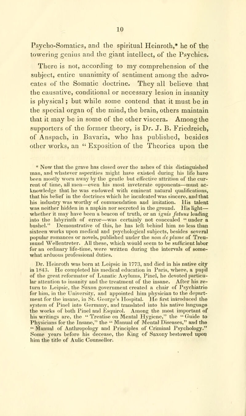 Psycho-Somatics, and the spiritual Heinroth,* he of the towering genius and the giant intellect, of the Psychics. There is not, according to my comprehension of the subject, entire unanimity of sentiment among the advo- cates of the Somatic doctrine. They all believe that the causative, conditional or necessary lesion in insanity is physical ; but while some contend that it must be in the special organ of the mind, the brain, others maintain that it may be in some of the other viscera. Among the supporters of the former theory, is Dr. J. B. Friedreich, of Anspach, in Bavaria, who has published, besides other works, an  Exposition of the Theories upon the * Now that the grave has closed over the ashes of this distinguished man, and whatever asperities might have existed during his life have been mostly worn away by the gentle but effective attrition of the cur- rent of time, all men—even his most inveterate opponents—must ac- knowledge that he was endowed with eminent natural qualifications, that his belief in the doctrines which he inculcated was sincere, and that his industry was worthy of commendation and imitation. His talent was neither hidden in a napkin nor secreted in the ground. His light— whether it may have been a beacon of truth, or an ignis fatuus leading into the labyrinth of error—was certainly not concealed  under a bushel. Demonstrative of this, he has left behind him no less than sixteen works upon medical and psychological subjects, besides several popular romances or novels, published under the nom deplume of Treu- mund Wellentreter. All these, which would seem to be sufficient labor for an ordinary life-time, were written during the intervals of some- what arduous professional duties. Dr. Heinroth was born at Leipsic in 1773, and died in his native city in 1843. He completed his medical education in Paris, where, a pupil of the great reformator of Lunatic Asylums, Pinel, he devoted particu- lar attention to insanity and the treatment of the insane. After his re- turn to Leipsic, the Saxon government created a chair of Psychiatrie for him, in the University, and appointed him physician to the depart- ment for the insane, in St. George's Hospital. He first introduced the system of Pinel into Germany, and translated into his native language the works of both Pinel and Esquirol. Among the most important of his writings are, the  Treatise on Mental Hygiene, the  Guide to Physicians for the Insane, the  Manual of Mental Diseases, and the  Manual of Anthropology and Principles of Criminal Psychology. Some years before his decease, the King of Saxony bestowed upon him the title of Aulic Counsellor.