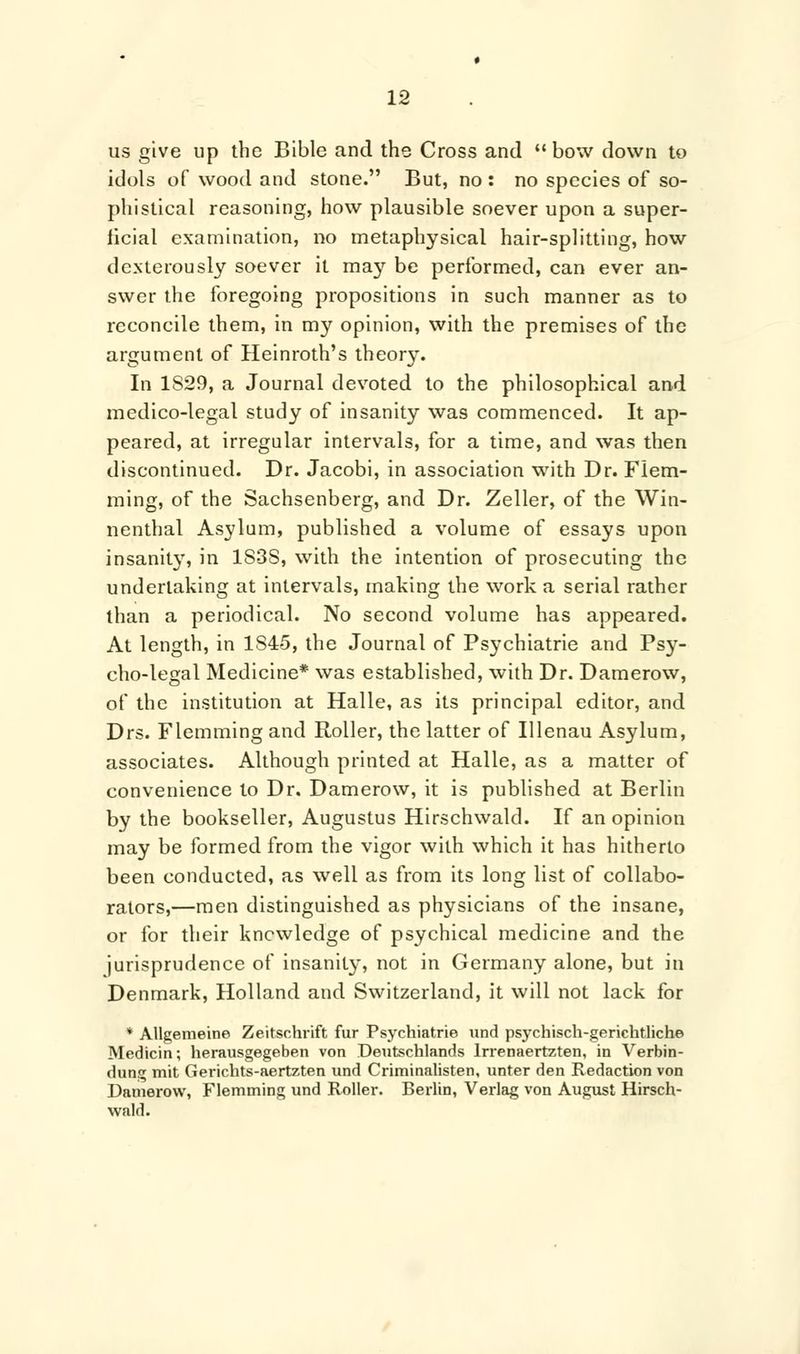 us give up the Bible and the Cross and  bow down to idols of wood and stone. But, no : no species of so- phistical reasoning, how plausible soever upon a super- ficial examination, no metaphysical hair-splitting, how dexterously soever it may be performed, can ever an- swer the foregoing propositions in such manner as to reconcile them, in my opinion, with the premises of the argument of Heinroth's theor}% In 1829, a Journal devoted to the philosophical and medico-legal study of insanity was commenced. It ap- peared, at irregular intervals, for a time, and was then discontinued. Dr. Jacobi, in association with Dr. Flem- ming, of the Sachsenberg, and Dr. Zeller, of the Win- nenthal Asylum, published a volume of essays upon insanity, in 1S3S, with the intention of prosecuting the undertaking at intervals, making the work a serial rather than a periodical. No second volume has appeared. At length, in 1S45, the Journal of Psychiatrie and Psy- cho-legal Medicine* was established, with Dr. Damerow, of the institution at Halle, as its principal editor, and Drs. Flemming and Roller, the latter of Illenau Asylum, associates. Although printed at Halle, as a matter of convenience to Dr. Damerow, it is published at Berlin by the bookseller, Augustus Hirschwald. If an opinion may be formed from the vigor with which it has hitherto been conducted, as well as from its long list of collabo- rators,—men distinguished as physicians of the insane, or for their knowledge of psychical medicine and the jurisprudence of insanity, not in Germany alone, but in Denmark, Holland and Switzerland, it will not lack for * Allgemeine Zeitschrift fur Psychiatrie und psychisch-gerichtliche Medicin; herausgegeben von Deutschlands lrrenaertzten, in Verbin- dung mit Gerichts-aertzten und Criminalisten, unter den Redaction von Damerow, Flemming und Roller. Berlin, Verlag von August Hirsch- wald.
