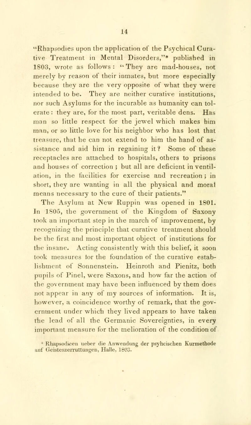 Rhapsodies upon the application of the Psychical Cura- tive Treatment in Mental Disorders,* published in 1803, wrote as follows : They are mad-houses, not merely by reason of their inmates, but more especially because they are the very opposite of what they were intended to be. They are neither curative institutions, nor such Asylums for the incurable as humanity can tol- erate: they are, for the most part, veritable dens. Has man so little respect for the jewel which makes him man, or so little love for his neighbor who has lost that treasure, that he can not extend to him the hand of as- sistance and aid him in regaining it? Some of these receptacles are attached to hospitals, others to prisons and houses of correction ; but all are deficient in ventil- ation, in the facilities for exercise and recreation ; in short, they are wanting in all the physical and moral means necessary to the cure of their patients. The Asylum at New Ruppin was opened in 1801. In 1S0-5, the government of the Kingdom of Saxony took an important step in the march of improvement, by recognizing the principle that curative treatment should be the first and most important object of institutions for the insane. Acting consistently with this belief, it soon took measures for the foundation of the curative estab- lishment ot Sonnenstein. Heinroth and Pienitz, both pupils of Pinel, were Saxons, and how far the action of the government may have been influenced by them does not appear in any of my sources of information. It is, however, a coincidence worthy of remark, that the gov- ernment under which the}' lived appears to have taken the lead of all the Germanic Sovereignties, in every important measure for the melioration of the condition of ' Rhapsodieen ueber die Amvendung der psyhcischen Kurmethode auf Geisteszerruttuiigen, Halle. 1603.