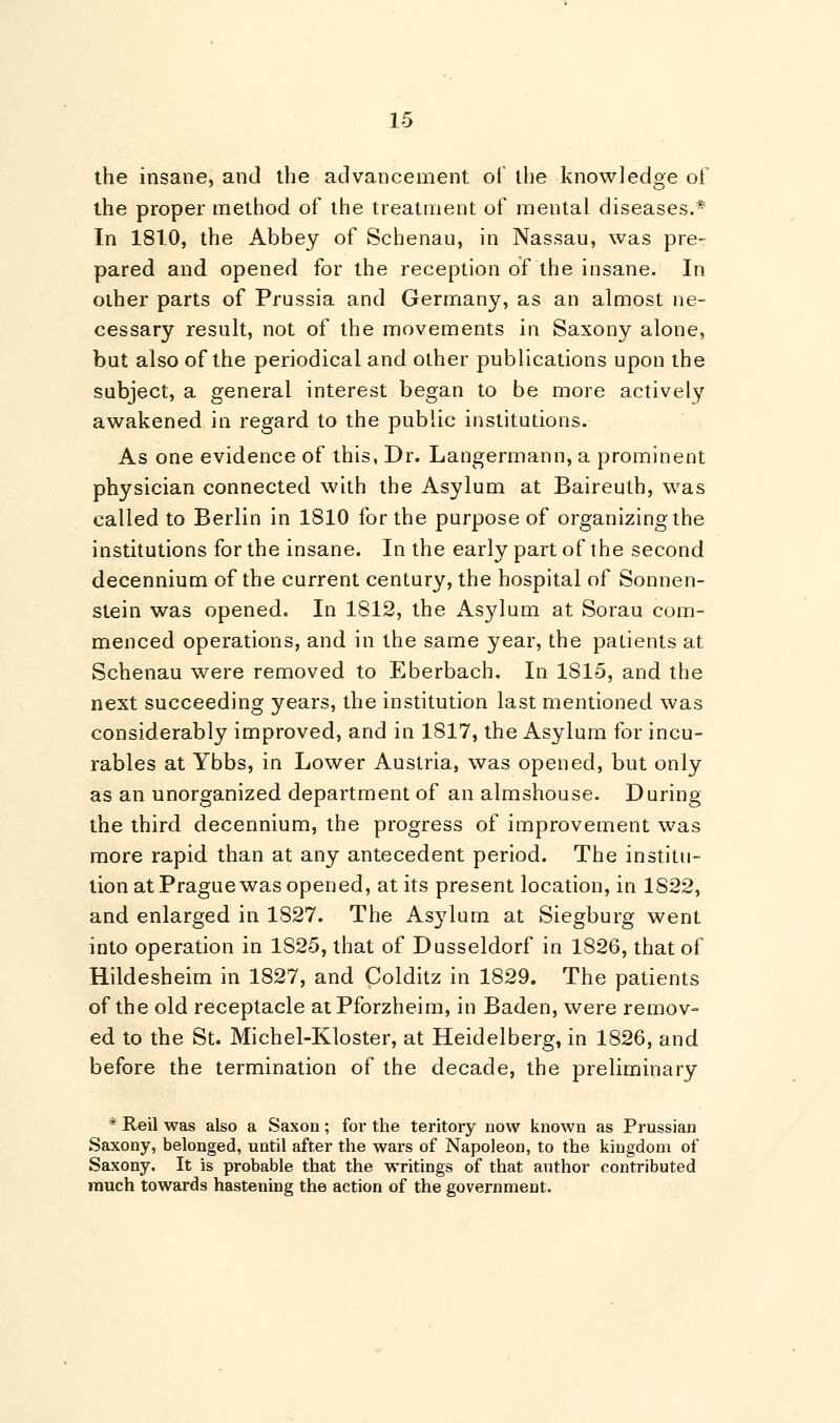 the insane, and the advancement of the knowledge of the proper method of the treatment of mental diseases.* In 181.0, the Abbey of Schenau, in Nassau, was pre- pared and opened for the reception of the insane. In other parts of Prussia and Germany, as an almost ne- cessary result, not of the movements in Saxony alone, but also of the periodical and other publications upon the subject, a general interest began to be more actively awakened in regard to the public institutions. As one evidence of this, Dr. Langermann, a prominent physician connected with the Asylum at Baireuth, was called to Berlin in 1810 for the purpose of organizing the institutions for the insane. In the early part of the second decennium of the current century, the hospital of Sonnen- stein was opened. In 1812, the Asylum at Sorau com- menced operations, and in the same year, the patients at Schenau were removed to Eberbach. In 1815, and the next succeeding years, the institution last mentioned was considerably improved, and in 1817, the Asylum for incu- rables at Ybbs, in Lower Austria, was opened, but only as an unorganized department of an almshouse. During the third decennium, the progress of improvement was more rapid than at any antecedent period. The institu- tion at Prague was opened, at its present location, in 1822, and enlarged in 1827. The Asylum at Siegburg went into operation in 1S25, that of Dusseldorf in 1826, that of Hildesheim in 1827, and Colditz in 1829. The patients of the old receptacle at Pforzheim, in Baden, were remov- ed to the St. Michel-Kloster, at Heidelberg, in 1826, and before the termination of the decade, the preliminary * Reil was also a Saxon ; for the teritory now known as Prussian Saxony, belonged, until after the wars of Napoleon, to the kingdom of Saxony. It is probable that the writings of that author contributed much towards hastening the action of the government.