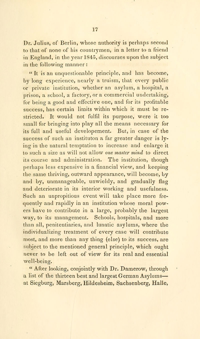 Dr. Julius, of Berlin, whose authority is perhaps second to that of none of his countrymen, in a letter to a friend in England, in the year 1S45, discourses upon the subject in the following manner :  It is an unquestionable principle, and has become, by long experience, nearly a truism, that every public or private institution, whether an asylum, a hospital, a prison, a school, a factory, or a commercial undertaking, for being a good and effective one, and for its profitable success, has certain limits within which it must be re- stricted. It would not fulfil its purpose, were it too small for bringing into play all the means necessary for its full and useful developement. But, in case of the success of such an instituton a far greater danger is ly- ing in the natural temptation to increase and enlarge it to such a size as will not allow one master mind to direct its course and administration. The institution, though perhaps less expensive in a financial view, and keeping the same thriving, outward appearance, will become, by and by, unmanageable, unwieldy, and gradually flag and deteriorate in its interior working and usefulness. Such an unpropitious event will take place more fre- quently and rapidly in an institution whose moral pow- ers have to contribute in a large, probably the largest way, to its management. Schools, hospitals, and more than all, penitentiaries, and lunatic asylums, where the individualizing treatment of every case will contribute most, and more than any thing (else) to its success, are subject to the mentioned general principle, which ought never to be left out of view for its real and essential well-being.  After looking, conjointly with Dr. Damerow, through a list of the thirteen best and largest German Asylums— at Siegburg, Marsberg, Hildesheim, Sachsenberg, Halle,