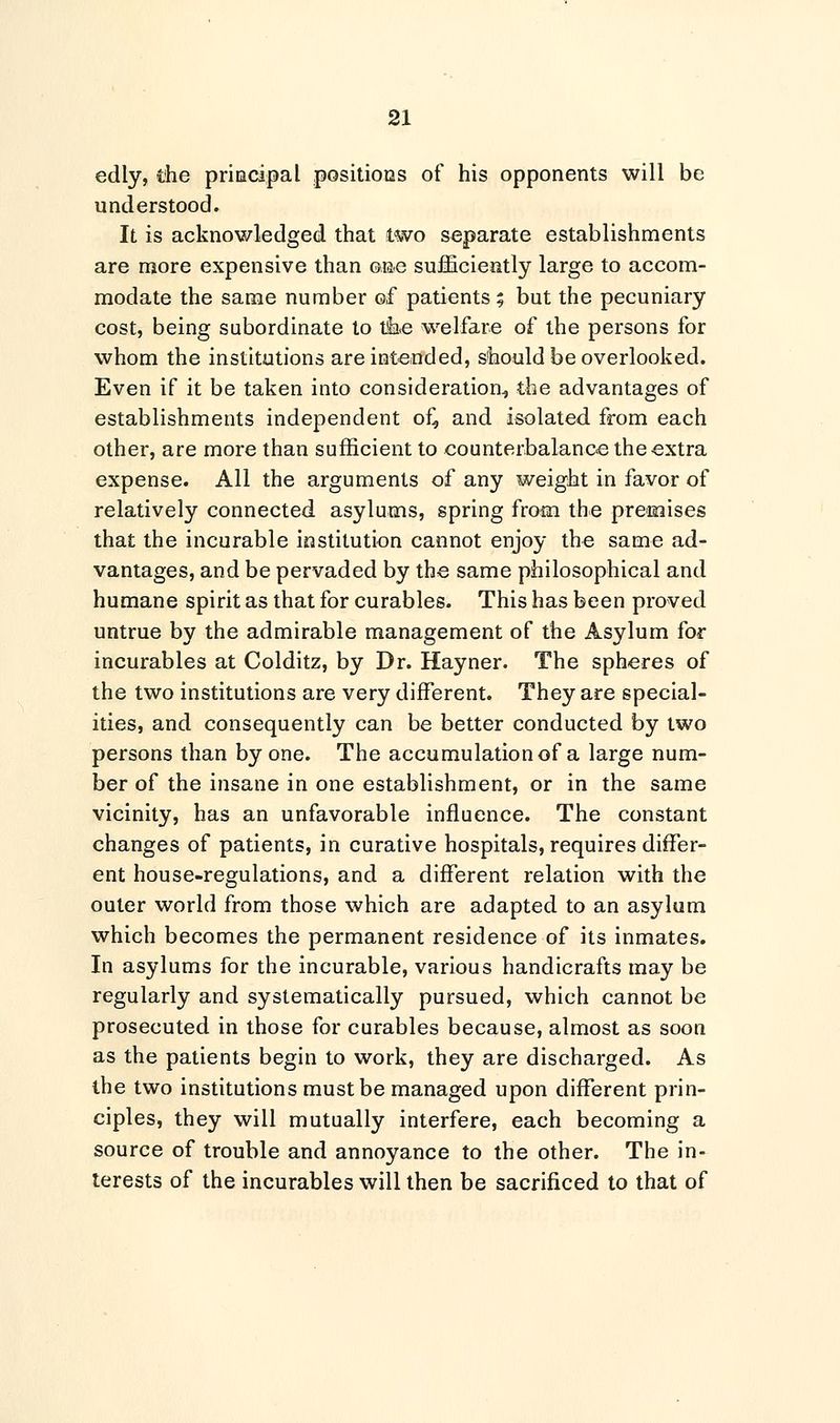 edly, the principal positions of his opponents will be understood. It is acknowledged that two separate establishments are more expensive than one sufficiently large to accom- modate the same number of patients; but the pecuniary cost, being subordinate to tke welfare of the persons for whom the institutions are intended, should be overlooked. Even if it be taken into consideration, the advantages of establishments independent of, and isolated from each other, are more than sufficient to counterbalance the extra expense. All the arguments of any weight in favor of relatively connected asylums, spring from the premises that the incurable institution cannot enjoy the same ad- vantages, and be pervaded by the same philosophical and humane spirit as that for curables. This has been proved untrue by the admirable management of the Asylum for incurables at Colditz, by Dr. Hayner. The spheres of the two institutions are very different. They are special- ities, and consequently can be better conducted by two persons than by one. The accumulation of a large num- ber of the insane in one establishment, or in the same vicinity, has an unfavorable influence. The constant changes of patients, in curative hospitals, requires differ- ent house-regulations, and a different relation with the outer world from those which are adapted to an asylum which becomes the permanent residence of its inmates. In asylums for the incurable, various handicrafts may be regularly and systematically pursued, which cannot be prosecuted in those for curables because, almost as soon as the patients begin to work, they are discharged. As the two institutions must be managed upon different prin- ciples, they will mutually interfere, each becoming a source of trouble and annoyance to the other. The in- terests of the incurables will then be sacrificed to that of