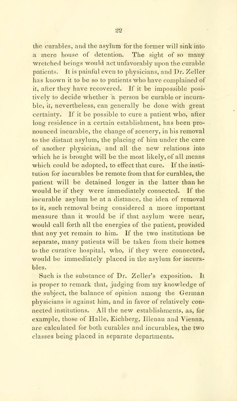 the curables, and the asylum for the former will sink into a mere house of detention. The sight of so many wretched beings would act unfavorably upon the curable patients. It is painful even to physicians, and Dr. Zellcr has known it to be so to patients who have complained of it, after they have recovered. If it be impossible posi- tively to decide whether a person be curable or incura- ble, it, nevertheless, can generally be done with great certainty. If it be possible to cure a patient who, after long residence in a certain establishment, has been pro- nounced incurable, the change of scenery, in his removal to the distant asylum, the placing of him under the care of another physician, and all the new relations into which he is brought will be the most likely, of all means which could be adopted, to effect that cure. If the insti- tution for incurables be remote from that for curables, the patient will be detained longer in the latter than he would be if they were immediately connected. If the incurable asylum be at a distance, the idea of removal to it, such removal being considered a more important measure than it would be if that asylum were near, would call forth all the energies of the patient, provided that any yet remain to him. If the two institutions be separate, many patients will be taken from their homes to the curative hospital, who, if they were connected, would be immediately placed in the asylum for incura- bles. Such is the substance of Dr. Zeller's exposition. It is proper to remark that, judging from my knowledge of the subject, the balance of opinion among the German physicians is against him, and in favor of relatively con- nected institutions. All the new establishments, as, for example, those of Halle, Eichberg, Ulenau and Vienna, are calculated for both curables and incurables, the two classes being placed in separate departments.