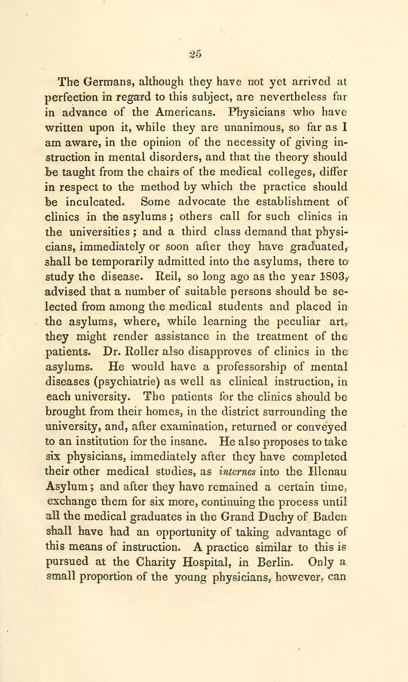 The Germans, although they have not yet arrived at perfection in regard to this subject, are nevertheless far in advance of the Americans. Physicians who have written upon it, while they are unanimous, so far as I am aware, in the opinion of the necessity of giving in- struction in mental disorders, and that the theory should fee taught from the chairs of the medical colleges, differ in respect to the method by which the practice should fee inculcated. Some advocate the establishment of clinics in the asylums ; others call for such clinics in the universities ; and a third class demand that physi- cians, immediately or soon after they have graduated, shall be temporarily admitted into the asylums, there to study the disease. Reil, so long ago as the year 1803,- advised that a number of suitable persons should be se- lected from among the medical students and placed in the asylums, where, while learning the peculiar art, they might render assistance in the treatment of the patients. Dr. Roller also disapproves of clinics in the asylums. He would have a professorship of mental diseases (psychiatrie) as well as clinical instruction, in each university. The patients for the clinics should be brought from their homes, in the district surrounding the university, and, after examination, returned or conveyed to an institution for the insane. He also proposes to take six physicians, immediately after they have completed their other medical studies, as internes into the Illenau Asylum; and after they have remained a certain time? exchange them for six more, continuing the process until all the medical graduates in the Grand Duchy of Baden shall have had an opportunity of taking advantage of this means of instruction. A practice similar to this is pursued at the Charity Hospital, in Berlin. Only a small proportion of the young physicians, however, can