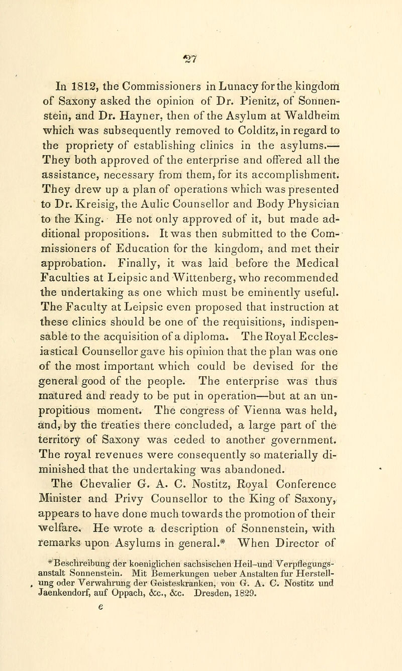 37 In 1812, the Commissioners in Lunacy for the kingdom of Saxony asked the opinion of Dr. Pienitz, of Sonnen- stein, and Dr. Hayner, then of the Asylum at Waldheim which was subsequently removed to Colditz, in regard to the propriety of establishing clinics in the asylums.— They both approved of the enterprise and offered all the assistance, necessary from them, for its accomplishment. They drew up a plan of operations which was presented to Dr. Kreisig, the Aulic Counsellor and Body Physician to the King. He not only approved of it, but made ad- ditional propositions. It was then submitted to the Com- missioners of Education for the kingdom, and met their approbation. Finally, it was laid before the Medical Faculties at Leipsic and Wittenberg, who recommended the undertaking as one which must be eminently useful. The Faculty at Leipsic even proposed that instruction at these clinics should be one of the requisitions, indispen- sable to the acquisition of a diploma. The Royal Eccles- iastical Counsellor gave his opinion that the plan was one of the most important which could be devised for the general good of the people. The enterprise was thus matured and ready to be put in operation—but at an un- propitious moment. The congress of Vienna was held, and, by the treaties there concluded, a large part of the territory of Saxony was ceded to another government. The royal revenues were consequently so materially di- minished that the undertaking was abandoned. The Chevalier G. A. C. Nostitz, Royal Conference Minister and Privy Counsellor to the King of Saxony, appears to have done much towards the promotion of their welfare. He wrote a description of Sonnenstein, with remarks upon Asylums in general.* When Director of *'Beschi*eibung der koeniglichen sachsischen Heil-und Verpflegungs- anstalt Sonnenstein. Mit Bemerkungen ueber Anstalten fur Herstell- ung oder Verwahrung der Geisteskranken, von G. A. C. Nostitz und Jaenkendorf, auf Oppach, &c, &c. Dresden, 1829.
