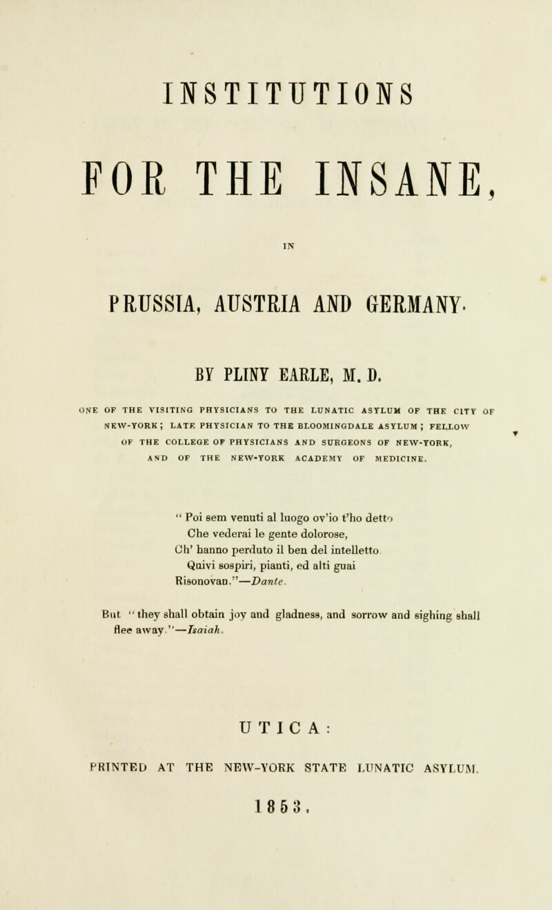 INSTITUTIONS FOR THE INSANE. PRUSSIA, AUSTRIA AND GERMANY- BY PLINY EARLE, M. D. ONE OF THE VISITING PHYSICIANS TO THE LUNATIC ASYLUM OF THE CITY OF NEW-YORK ; LATE PHYSICIAN TO THE BLOOMINGDALE ASYLUM J FELLOW OF THE COLLEGE OF PHYSICIANS AND SURGEONS OF NEW-YORK, AND OF THE NEW-YORK ACADEMY OF MEDICINE.  Poi sem venuti al lnogo ov'io t'ho detto Che vederai le gente dolorose, Oh' hanno perduto il ben del intelletto Quivi sospiri, pianti, ed alti guai Risonovan.—Dante. But  they shall obtain joy and gladness, and sorrow and sighing shall flee away —Isaiah. U TIC A : PRINTED AT THE NEW-YORK STATE LUNATIC ASYLUM. 1853.