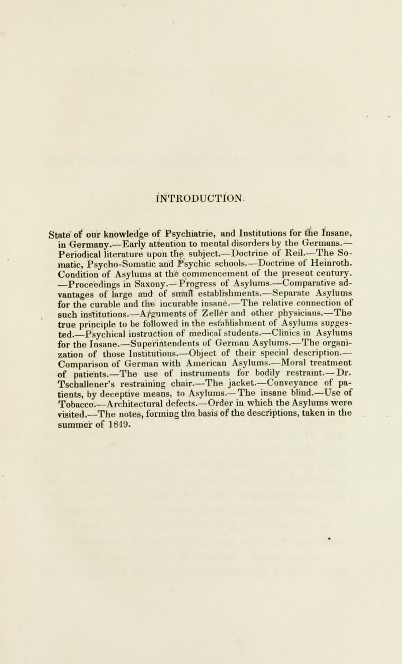 INTRODUCTION. State of our knowledge of Psychiatrie, and Institutions for the Insane, in Germany.—Early attention to mental disorders by the Germans.— Periodical literature upon the subject.—Doctrine of Reil—The So- matic, Psycho-Somatic and Psychic schools.—Doctrine of Heinroth. Condition of Asylums at the commencement of the present century. —Proceedings in Saxony.—Progress of Asylums.—Comparative ad- vantages of large and of small establishments.—Separate Asylums for the curable and the incurable insane.—The relative connection of such institutions.—Arguments of Zeller and other physicians.—The true principle to be followed in the establishment of Asylums sugges- ted.—Psychical instruction of medical students.—Clinics in Asylums for the Insane.—Superintendents of German Asylums.—The organi- zation of those Institutions.—Object of their special description.— Comparison of German with American Asylums.—Moral treatment of patients.—The use of instruments for bodily restraint.—Dr. Tschallener's restraining chair.—The jacket.—Conveyance of pa- tients, by deceptive means, to Asylums.—The insane blind.—Use of Tobacco.—Architectural defects.—Order in which the Asylums were visited.—The notes, forming the. basis of the descriptions, taken in the summer of 1849.