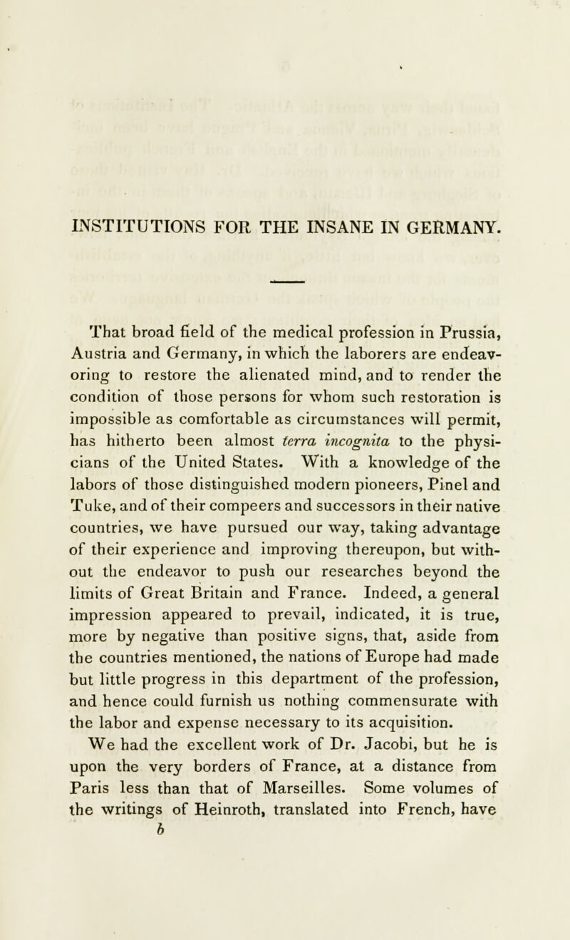 INSTITUTIONS FOR THE INSANE IN GERMANY. That broad field of the medical profession in Prussia, Austria and Germany, in which the laborers are endeav- oring to restore the alienated mind, and to render the condition of those persons for whom such restoration is impossible as comfortable as circumstances will permit, has hitherto been almost terra incognita to the physi- cians of the United States. With a knowledge of the labors of those distinguished modern pioneers, Pinel and Tuke, and of their compeers and successors in their native countries, we have pursued our way, taking advantage of their experience and improving thereupon, but with- out the endeavor to push our researches beyond the limits of Great Britain and France. Indeed, a general impression appeared to prevail, indicated, it is true, more by negative than positive signs, that, aside from the countries mentioned, the nations of Europe had made but little progress in this department of the profession, and hence could furnish us nothing commensurate with the labor and expense necessary to its acquisition. We had the excellent work of Dr. Jacobi, but he is upon the very borders of France, at a distance from Paris less than that of Marseilles. Some volumes of the writings of Heinroth, translated into French, have b