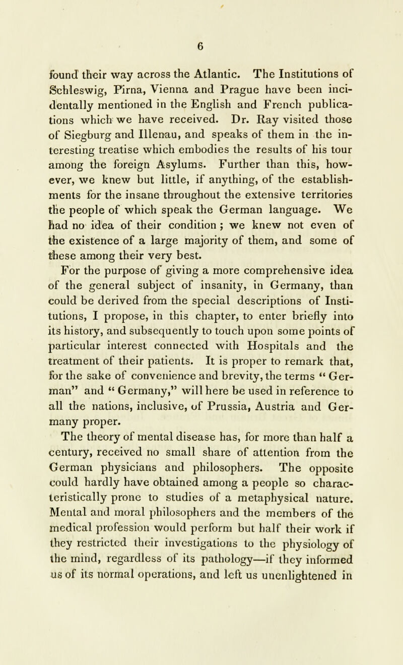 found their way across the Atlantic. The Institutions of Schleswig, Pirna, Vienna and Prague have been inci- dentally mentioned in the English and French publica- tions which we have received. Dr. Ray visited those of Siegburg and Illenau, and speaks of them in the in- teresting treatise which embodies the results of his tour among the foreign Asylums. Further than this, how- ever, we knew but little, if anything, of the establish- ments for the insane throughout the extensive territories the people of which speak the German language. We had no idea of their condition ; we knew not even of the existence of a large majority of them, and some of these among their very best. For the purpose of giving a more comprehensive idea of the general subject of insanity, in Germany, than could be derived from the special descriptions of Insti- tutions, I propose, in this chapter, to enter briefly into its history, and subsequently to touch upon some points of particular interest connected with Hospitals and the treatment of their patients. It is proper to remark that, for the sake of convenience and brevity, the terms  Ger- man and  Germany, will here be used in reference to all the nations, inclusive, of Prussia, Austria and Ger- many proper. The theory of mental disease has, for more than half a century, received no small share of attention from the German physicians and philosophers. The opposite could hardly have obtained among a people so charac- teristically prone to studies of a metaphysical nature. Mental and moral philosophers and the members of the medical profession would perform but half their work if they restricted their investigations to the physiology of the mind, regardless of its pathology—if they informed us of its normal operations, and left us unenlightened in