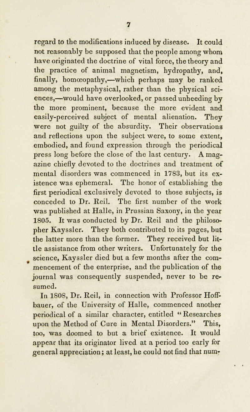 regard to the modifications induced by disease. It could not reasonably be supposed that the people among whom have originated the doctrine of vital force, the theory and the practice of animal magnetism, hydropathy, and, finally, homoeopathy,—which perhaps may be ranked among the metaphysical, rather than the physical sci- ences,—would have overlooked, or passed unheeding by the more prominent, because the more evident and easily-perceived subject of mental alienation. They were not guilty of the absurdity. Their observations and reflections upon the subject were, to some extent, embodied, and found expression through the periodical press long before the close of the last century. A mag- azine chiefly devoted to the doctrines and treatment of mental disorders was commenced in 1783, but its ex- istence was ephemeral. The honor of establishing the first periodical exclusively devoted to those subjects, is conceded to Dr. Reil. The first number of the work was published at Halle, in Prussian Saxony, in the year 1805. It was conducted by Dr. Reil and the philoso- pher Kayssler. They both contributed to its pages, but the latter more than the former. They received but lit- tle assistance from other writers. Unfortunately for the science, Kayssler died but a few months after the com- mencement of the enterprise, and the publication of the journal was consequently suspended, never to be re- sumed. In 1S0S, Dr. Reil, in connection with Professor Hoff- bauer, of the University of Halle, commenced another periodical of a similar character, entitled  Researches upon the Method of Cure in Mental Disorders. This, too, was doomed to but a brief existence. It would appear that its originator lived at a period too early for general appreciation; at least, he could not find that num-