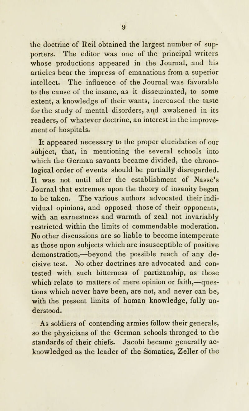 the doctrine of Reil obtained the largest number of sup- porters. The editor was one of the principal writers whose productions appeared in the Journal, and his articles bear the impress of emanations from a superior intellect. The influence of the Journal was favorable to the cause of the insane, as it disseminated, to some extent, a knowledge of their wants, increased the taste for the study of mental disorders, and awakened in its readers, of whatever doctrine, an interest in the improve- ment of hospitals. It appeared necessary to the proper elucidation of our subject, that, in mentioning the several schools into which the German savants became divided, the chrono- logical order of events should be partially disregarded. It was not until after the establishment of Nasse's Journal that extremes upon the theory of insanity began to be taken. The various authors advocated their indi- vidual opinions, and opposed those of their opponents, with an earnestness and warmth of zeal not invariably restricted within the limits of commendable moderation. No other discussions are so liable to become intemperate as those upon subjects which are insusceptible of positive demonstration,—beyond the possible reach of any de- cisive test. No other doctrines are advocated and con- tested with such bitterness of partizanship, as those which relate to matters of mere opinion or faith,—ques- tions which never have been, are not, and never can be, with the present limits of human knowledge, fully un- derstood. As soldiers of contending armies follow their generals, so the physicians of the German schools thronged to the standards of their chiefs. Jacobi became generally ac- knowledged as the leader of the Somatics, Zeller of the