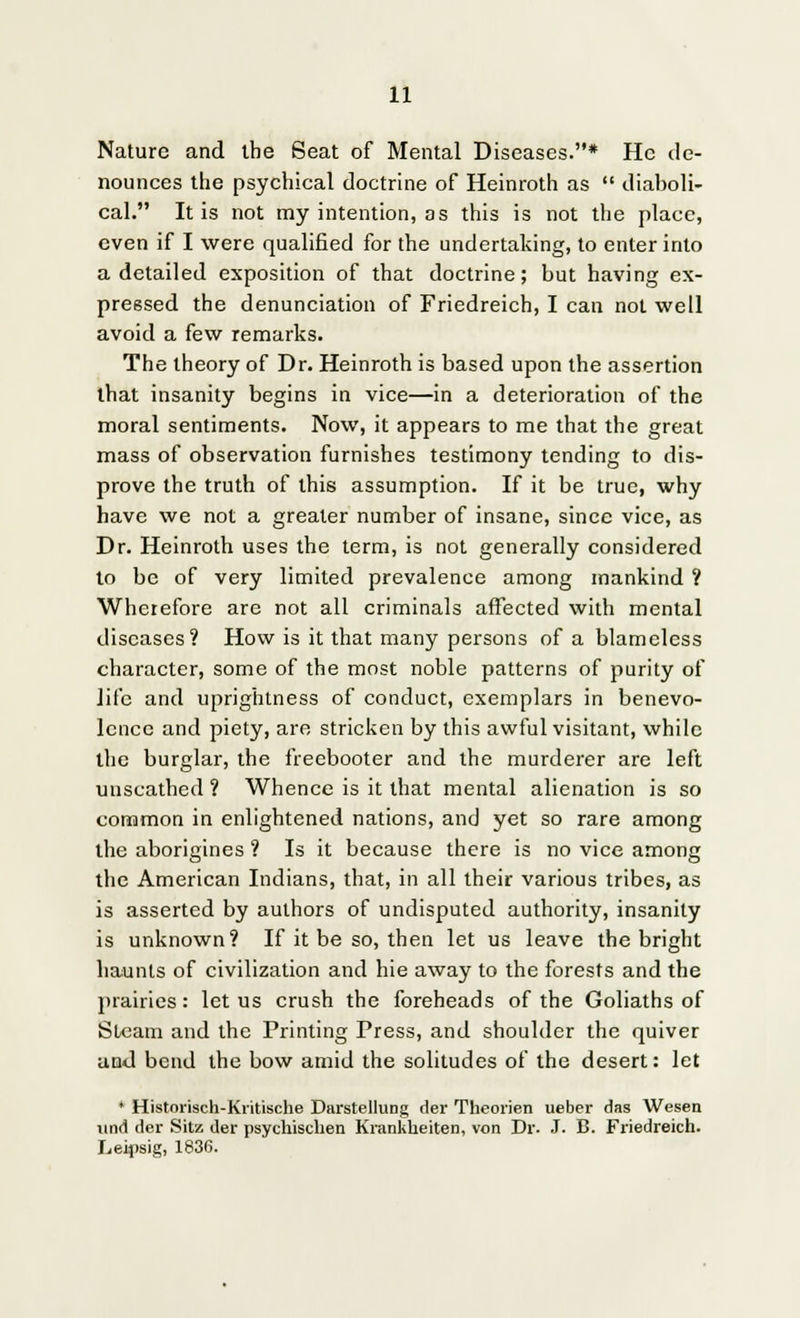Nature and the Seat of Mental Diseases.* He de- nounces the psychical doctrine of Heinroth as  diaboli- cal. It is not my intention, as this is not the place, even if I were qualified for the undertaking, to enter into a detailed exposition of that doctrine; but having ex- pressed the denunciation of Friedreich, I can not well avoid a few remarks. The theory of Dr. Heinroth is based upon the assertion that insanity begins in vice—in a deterioration of the moral sentiments. Now, it appears to me that the great mass of observation furnishes testimony tending to dis- prove the truth of this assumption. If it be true, why have we not a greater number of insane, since vice, as Dr. Heinroth uses the term, is not generally considered to be of very limited prevalence among mankind ? Wherefore are not all criminals affected with mental diseases? How is it that many persons of a blameless character, some of the most noble patterns of purity of life and uprightness of conduct, exemplars in benevo- lence and piety, are stricken by this awful visitant, while the burglar, the freebooter and the murderer are left unscathed ? Whence is it that mental alienation is so common in enlightened nations, and yet so rare among the aborigines ? Is it because there is no vice among the American Indians, that, in all their various tribes, as is asserted by authors of undisputed authority, insanity is unknown? If it be so, then let us leave the bright haunts of civilization and hie away to the forests and the prairies: let us crush the foreheads of the Goliaths of Steam and the Printing Press, and shoulder the quiver and bend the bow amid the solitudes of the desert: let * Historisch-Kiitische DarstelluDg der Theorien ueber das Wesen und der Sitz der psychisclien Krankkeiten, von Dr. J. B. Friedreich. Leipsig, 1836.