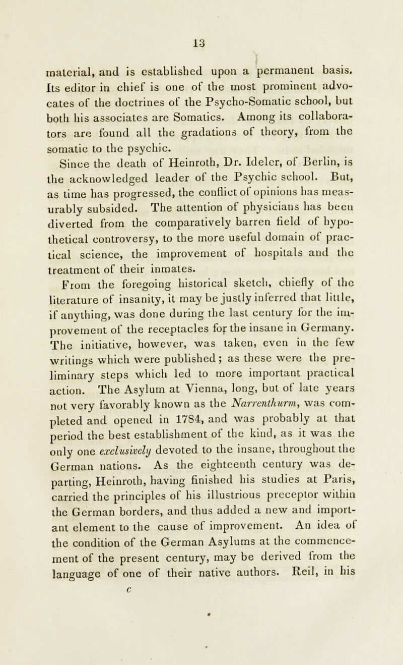 material, and is established upon a permanent basis. Its editor in chief is one of the most prominent advo- cates of the doctrines of the Psycho-Somatic school, but both his associates are Somatics. Among its collabora- tors are found all the gradations of theory, from the somatic to the psychic. Since the death of Heinroth, Dr. Ideler, of Berlin, is the acknowledged leader of the Psychic school. But, as time has progressed, the conflict of opinions has meas- urably subsided. The attention of physicians has been diverted from the comparatively barren field of hypo- thetical controversy, to the more useful domain of prac- tical science, the improvement of hospitals and the treatment of their inmates. From the foregoing historical sketch, chiefly of the literature of insanity, it may be justly inferred that little, if anything, was done during the last century for the im- provement of the receptacles for the insane in Germany. The initiative, however, was taken, even in the few- writings which were published; as these were the pre- liminary steps which led to more important practical action. The Asylum at Vienna, long, but of late years not very favorably known as the Narrentkurm, was com- pleted and opened in 1784, and was probably at that period the best establishment of the kind, as it was the only one exclusively devoted to the insane, throughout the German nations. As the eighteenth century was de- parting, Heinroth, having finished his studies at Paris, carried the principles of his illustrious preceptor within the German borders, and thus added a new and import- ant element to the cause of improvement. An idea of the condition of the German Asylums at the commence- ment of the present century, may be derived from the language of one of their native authors. Reil, in his c