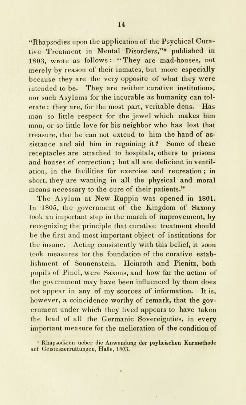 Rhapsodies upon the application of the Psychical Cura- tive Treatment in Mental Disorders,* published in 1803, wrote as follows: They are mad-houses, not merely by reason of their inmates, but more especially because they are the very opposite of what they were intended to be. They are neither curative institutions, nor such Asylums for the incurable as humanity can tol- erate : they are, for the most part, veritable dens. Has man so little respect for the jewel which makes him man, or so little love for his neighbor who has lost that treasure, that he can not extend to him the hand of as- sistance and aid him in regaining it? Some of these receptacles are attached to hospitals, others to prisons and houses of correction ; but all are deficient in ventil- ation, in the facilities for exercise and recreation; in short, they are wanting in all the physical and moral means necessary to the cure of their patients. The Asylum at New Ruppin was opened in 1801. In 1S0-5, the government of the Kingdom of Saxony took an important step in the march of improvement, by recognizing the principle that curative treatment should be the first and most important object of institutions for the insane. Acting consistently with this belief, it soon look measures for the foundation of the curative estab- lishment of Sonnenstein. Heinroth and Pienitz, both pupils of Pinel, were Saxons, and how far the action of the government may have been influenced by them does not appear in any of my sources of information. It is, however, a coincidence worthy of remark, that the gov- ernment under which they lived appears to have taken the lead of all the Germanic Sovereignties, in every important measure for the melioration of the condition of * Rhapsodieen ueber die Anwendung der psyhcischen Kurmethode auf Geisteszemittungen, Halle, 1803.