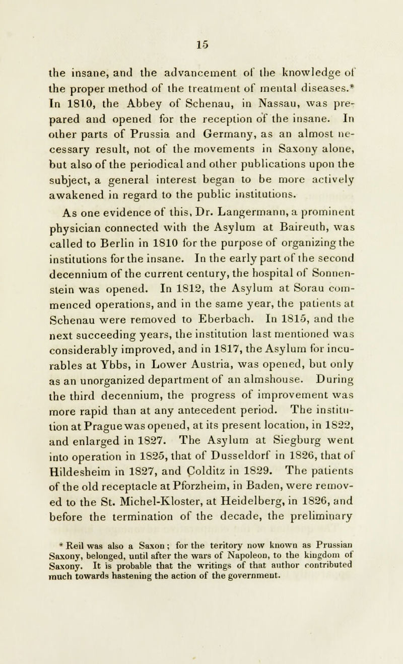 the insane, and the advancement of the knowledge of the proper method of the treatment of mental diseases.* In 1810, the Abbey of Schenau, in Nassau, was pre- pared and opened for the reception of the insane. In other parts of Prussia and Germany, as an almost ne- cessary result, not of the movements in Saxony alone, but also of the periodical and other publications upon the subject, a general interest began to be more actively awakened in regard to the public institutions. As one evidence of this, Dr. Langermann, a prominent physician connected with the Asylum at Baireuth, was called to Berlin in 1810 for the purpose of organizing the institutions for the insane. In the early part of ihe second decennium of the current century, the hospital of Sonnen- stein was opened. In 1812, the Asylum at Sorau com- menced operations, and in the same year, the patients at Schenau were removed to Eberbach. In 1815, and the next succeeding years, the institution last mentioned was considerably improved, and in 1817, the Asylum for incu- rables at Ybbs, in Lower Austria, was opened, but only as an unorganized department of an almshouse. During the third decennium, the progress of improvement was more rapid than at any antecedent period. The institu- tion at Prague was opened, at its present location, in 1822, and enlarged in 1827. The Asylum at Siegburg went into operation in 1S25, that of Dusseldorf in 1S26, that of Hildesheim in 1827, and Coldilz in 1829. The patients of the old receptacle at Pforzheim, in Baden, were remov- ed to the St. Michel-Kloster, at Heidelberg, in 1826, and before the termination of the decade, the preliminary * Reil was also a Saxon ; for the teritory now known as Prussian Saxony, belonged, until after the wars of Napoleon, to the kingdom of Saxony. It is probable that the writings of that author contributed much towards hastening the action of the government.