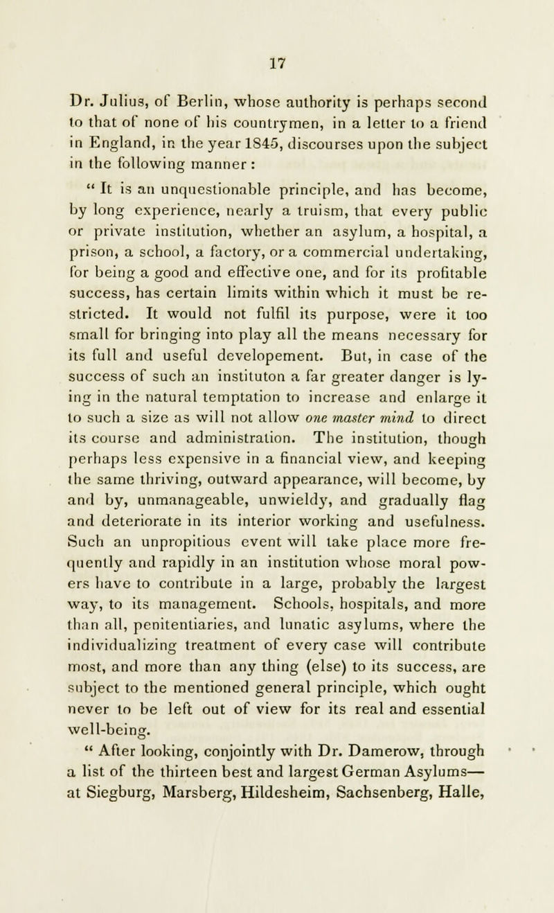 Dr. Julius, of Berlin, whose authority is perhaps second to that of none of his countrymen, in a letter to a friend in England, in the year 1S45, discourses upon the subject in the following manner: It is an unquestionable principle, and has become, by long experience, nearly a truism, that every public or private institution, whether an asylum, a hospital, a prison, a school, a factory, or a commercial undertaking, for being a good and effective one, and for its profitable success, has certain limits within which it must be re- stricted. It would not fulfil its purpose, were it too small for bringing into play all the means necessary for its full and useful developement. But, in case of the success of such an instituton a far greater danger is ly- ing in the natural temptation to increase and enlarge it to such a size as will not allow one master mind to direct its course and administration. The institution, though perhaps less expensive in a financial view, and keeping the same thriving, outward appearance, will become, by and by, unmanageable, unwieldy, and gradually flag and deteriorate in its interior working and usefulness. Such an unpropilious event will take place more fre- quently and rapidly in an institution whose moral pow- ers have to contribute in a large, probably the largest way, to its management. Schools, hospitals, and more than all, penitentiaries, and lunatic asylums, where the individualizing treatment of every case will contribute most, and more than any thing (else) to its success, are subject to the mentioned general principle, which ought never to be left out of view for its real and essential well-being. After looking, conjointly with Dr. Damerow, through a list of the thirteen best and largest German Asylums— at Siegburg, Marsberg, Hildesheim, Sachsenberg, Halle,