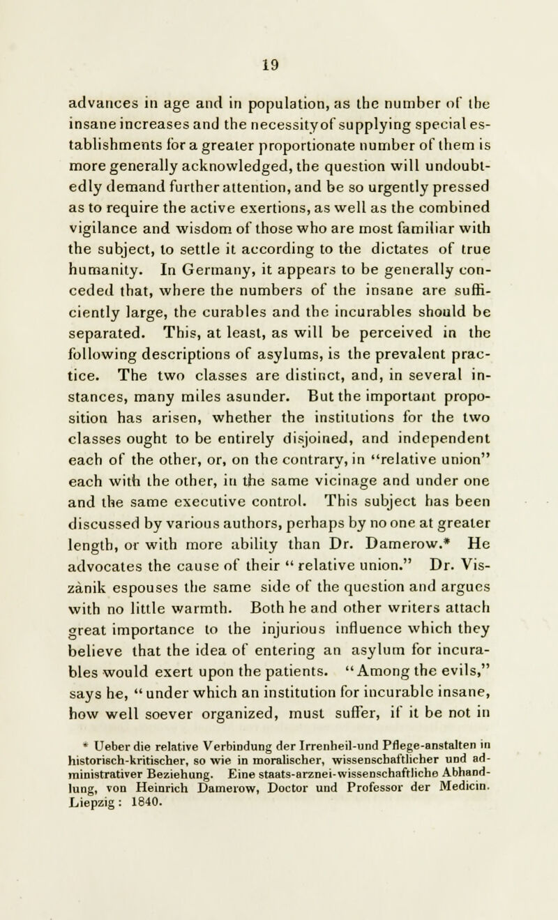 advances in age and in population, as the number of the insane increases and the necessityof supplying special es- tablishments for a greater proportionate number of them is more generally acknowledged, the question will undoubt- edly demand further attention, and be so urgently pressed as to require the active exertions, as well as the combined vigilance and wisdom of those who are most familiar with the subject, to settle it according to the dictates of true humanity. In Germany, it appears to be generally con- ceded that, where the numbers of the insane are suffi- ciently large, the curables and the incurables should be separated. This, at least, as will be perceived in the following descriptions of asylums, is the prevalent prac- tice. The two classes are distinct, and, in several in- stances, many miles asunder. But the important propo- sition has arisen, whether the institutions for the two classes ought to be entirely disjoined, and independent each of the other, or, on the contrary, in relative union each with the other, in the same vicinage and under one and the same executive control. This subject has been discussed by various authors, perhaps by no one at greater length, or with more ability than Dr. Damerow.* He advocates the cause of their  relative union. Dr. Vis- zanik espouses the same side of the question and argues with no little warmth. Both he and other writers attach great importance to the injurious influence which they believe that the idea of entering an asylum for incura- bles would exert upon the patients. Among the evils, says he,  under which an institution for incurable insane, how well soever organized, must suffer, if it be not in * Ueberdie relative Verbindung der Irrenheil-und Pflege-anstalten in histori6ch-kritischer, so wie in moralischer, wissenschaftlicher und ad- ministrativer Beziehung. Eine staats-arznei-wissenschaftliche AbhaDd- lung, von Heinrich Damerow, Doctor und Professor der Medicin. Liepzig: 1840.