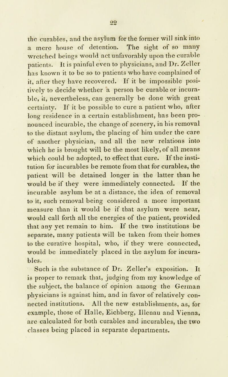 the curables, and the asylum for the former will sink into a mere house of detention. The sight of so many wretched beings would act unfavorably upon the curable patients. It is painful even to physicians, and Dr. Zeller has known it to be so to patients who have complained of it, after they have recovered. If it be impossible posi- tively to decide whether a person be curable or incura- ble, it, nevertheless, can generally be done with great certainty. If it be possible to cure a patient who, after long residence in a certain establishment, has been pro- nounced incurable, the change of scenery, in his removal to the distant asylum, the placing of him under the care of another physician, and all the new relations into which he is brought will be the most likely, of all means which could be adopted, to effect that cure. If the insti- tution for incurables be remote from that for curables, the patient will be detained longer in the latter than he would be if they were immediately connected. If the incurable asylum be at a distance, the idea of removal to it, such removal being considered a more important measure than it would be if that asylum were near, would call forth all the energies of the patient, provided that any yet remain to him. If the two institutions be separate, many patients will be taken from their homes to the curative hospital, who, if they were connected, would be immediately placed in the asylum for incura- bles. Such is the substance of Dr. Zeller's exposition. It is proper to remark that, judging from my knowledge of the subject, the balance of opinion among the German physicians is against him, and in favor of relatively con- nected institutions. All the new establishments, as, for example, those of Halle, Eichberg, Ulenau and Vienna, are calculated for both curables and incurables, the two classes being placed in separate departments.