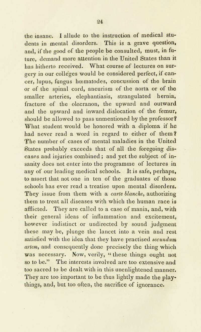 the insane. I allude to the instruction of medical stu- dents in mental disorders. This is a grave question, and, if the good of the people be consulted, must, in fu- ture, demand more attention in the United States than it has hitherto received. What course of lectures on sur- gery in our colleges would be considered perfect, if can- cer, lupus, fungus hosmatodes, concussion of the brain or of the spinal cord, aneurism of the aorta or of the smaller arteries, elephantiasis, strangulated hernia, fracture of the olecranon, the upward and outward and the upward and inward dislocation of the femur, should be allowed to pass unmentioned by the professor? What student would be honored with a diploma if he had never read a word in regard to either of them? The number of cases of mental maladies in the United States probably exceeds that of all the foregoing dis- eases and injuries combined ; and yet the subject of in- sanity does not enter into the programme of lectures in any of our leading medical schools. It is safe, perhaps, to assert that not one in ten of the graduates of those schools has ever read a treatise upon mental disorders. They issue from them with a carte blanche, authorizing them to treat all diseases with which the human race is afflicted. They are called to a case of mania, and, with their general ideas of inflammation and excitement, however indistinct or undirected by sound judgment these may be, plunge the lancet into a vein and rest satisfied with the idea that they have practised secundum artcm, and consequently done precisely the thing which was necessary. Now, verily, these things ought not so to be. The interests involved are too extensive and too sacred to be dealt with in this unenlightened manner. They are too important to be thus lightly made the play- things, and, but too often, the sacrifice of ignorance.