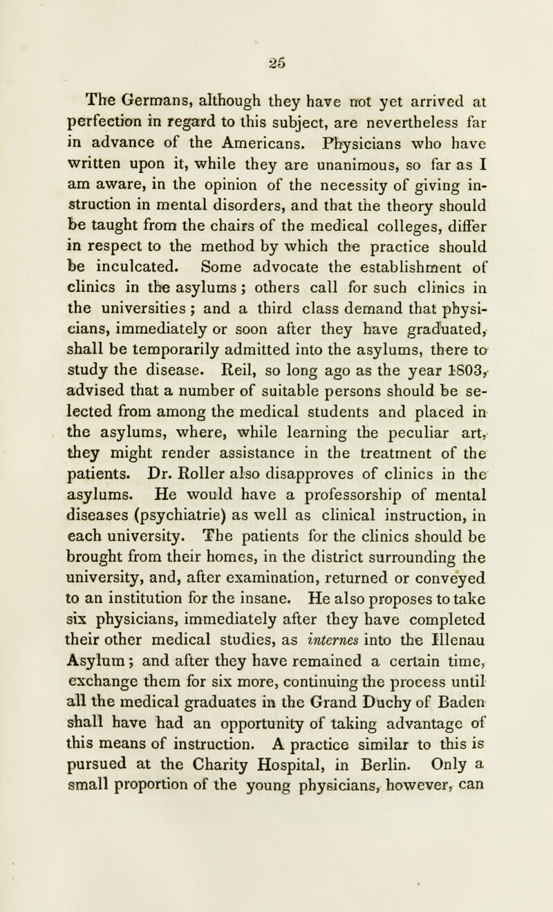 The Germans, although they have not yet arrived at perfection in regard to this subject, are nevertheless far in advance of the Americans. Physicians who have written upon it, while they are unanimous, so far as I am aware, in the opinion of the necessity of giving in- struction in mental disorders, and that the theory should be taught from the chairs of the medical colleges, differ in respect to the method by which the practice should be inculcated. Some advocate the establishment of clinics in the asylums ; others call for such clinics in the universities ; and a third class demand that physi- cians, immediately or soon after they have graduated, shall be temporarily admitted into the asylums, there to study the disease. Reil, so long ago as the year 1S03, advised that a number of suitable persons should be se- lected from among the medical students and placed in the asylums, where, while learning the peculiar art, they might render assistance in the treatment of the patients. Dr. Roller also disapproves of clinics in the asylums. He would have a professorship of mental diseases (psychiatrie) as well as clinical instruction, in each university. The patients for the clinics should be brought from their homes, in the district surrounding the university, and, after examination, returned or conveyed to an institution for the insane. He also proposes to take six physicians, immediately after they have completed their other medical studies, as internes into the Illenau Asylum; and after they have remained a certain time, exchange them for six more, continuing the process until all the medical graduates in the Grand Duchy of Baden shall have had an opportunity of taking advantage of this means of instruction. A practice similar to this is pursued at the Charity Hospital, in Berlin. Only a small proportion of the young physicians, however, can