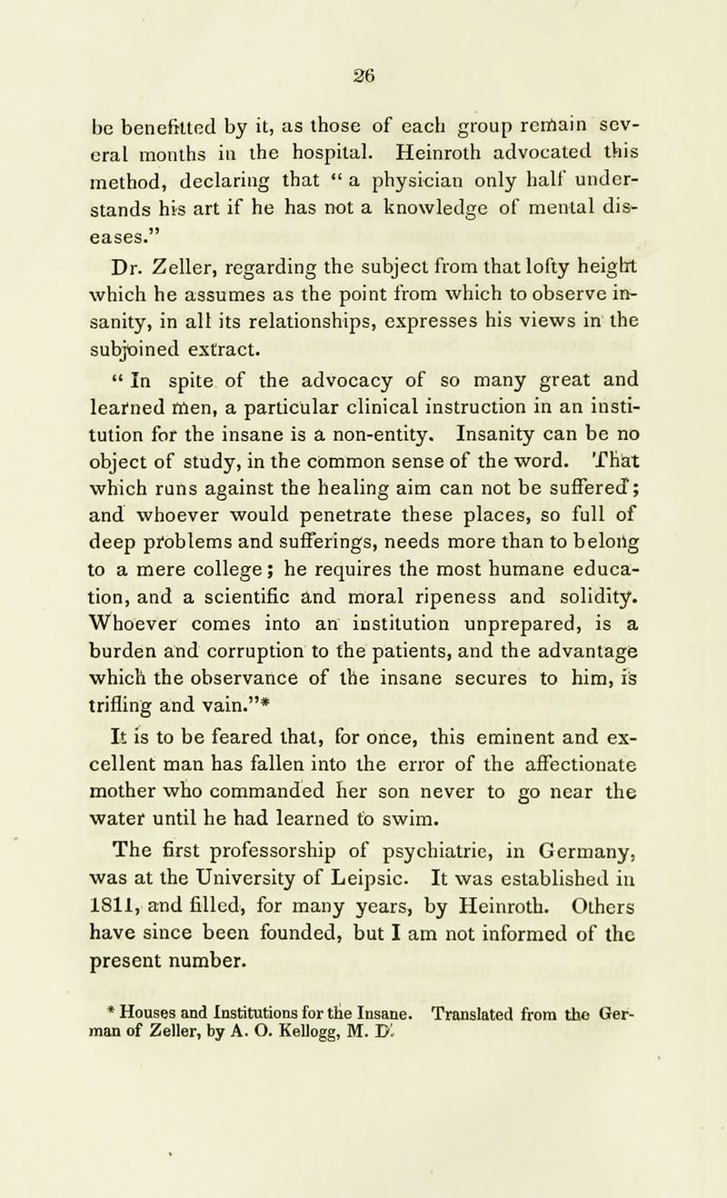 be benefitted by it, as those of each group remain sev- eral months in the hospital. Heinroth advocated this method, declaring that a physician only half under- stands his art if he has not a knowledge of mental dis- eases. Dr. Zeller, regarding the subject from that lofty height which he assumes as the point from which to observe in- sanity, in all its relationships, expresses his views in the subjoined extract. In spite of the advocacy of so many great and learned men, a particular clinical instruction in an insti- tution for the insane is a non-entity. Insanity can be no object of study, in the common sense of the word. That which runs against the healing aim can not be suffered; and whoever would penetrate these places, so full of deep problems and sufferings, needs more than to belong to a mere college; he requires the most humane educa- tion, and a scientific and moral ripeness and solidity. Whoever comes into an institution unprepared, is a burden and corruption to the patients, and the advantage which the observance of the insane secures to him, is trifling and vain.* It is to be feared that, for once, this eminent and ex- cellent man has fallen into the error of the affectionate mother who commanded her son never to go near the water until he had learned to swim. The first professorship of psychiatric, in Germany, was at the University of Leipsic. It was established in 1811, and filled, for many years, by Heinroth. Others have since been founded, but I am not informed of the present number. * Houses and Institutions for the Insane. Translated from the Ger- man of Zeller, by A. O. Kellogg, M. Dl