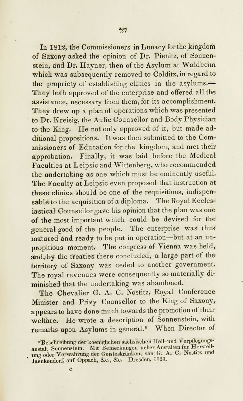 *27 In 1812, the Commissioners in Lunacy for the kingdom of Saxony asked the opinion of Dr. Pienitz, of Sonnen- stein, and Dr. Hayner. then of the Asylum at Waldheim which was subsequently removed to Colditz, in regard to the propriety of establishing clinics in the asylums.— They both approved of the enterprise and offered all the assistance, necessary from them, for its accomplishment. They drew up a plan of operations which was presented to Dr. Kreisig, the Aulic Counsellor and Body Physician to the King. He not only approved of it, but made ad- ditional propositions. It was then submitted to the Com- missioners of Education for the kingdom, and met their approbation. Finally, it was laid before the Medical Faculties at Leipsic and Wittenberg, who recommended the undertaking as one which must be eminently useful. The Faculty at Leipsic even proposed that instruction at these clinics should be one of the requisitions, indispen- sable to the acquisition of a diploma. The Royal Eccles- iastical Counsellor gave his opinion that the plan was one of the most important which could be devised for the general good of the people. The enterprise was thus matured and ready to be put in operation—but at an un- propitious moment. The congress of Vienna was held, and, by the treaties there concluded, a large part of the territory of Saxony was ceded to another government. The royal revenues were consequently so materially di- minished that the undertaking was abandoned. The Chevalier G. A. C. Nostitz, Royal Conference Minister and Privy Counsellor to the King of Saxony, appears to have done much towards the promotion of their welfare. He wrote a description of Sonnenstein, with remarks upon Asylums in general.* When Director of ♦Beschreibung der koeniglichen sachsischen Heil-und Verpflegungs- anstalt Sonnenstein. Mit Bemerkungen ueber Anstalten fur Herstell- ung oder Verwahrung der Geisteskranken, von G. A. C. Nostitz und Jaenkendorf, auf Oppach, &c, &c. Dresden, 1829.