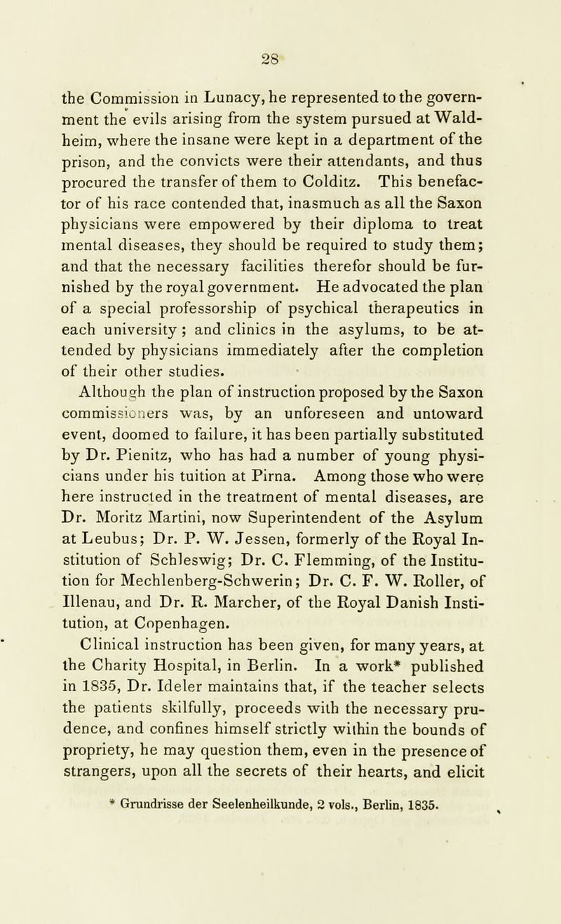 the Commission in Lunacy, he represented to the govern- ment the evils arising from the system pursued atWald- heim, where the insane were kept in a department of the prison, and the convicts were their attendants, and thus procured the transfer of them to Colditz. This benefac- tor of his race contended that, inasmuch as all the Saxon physicians were empowered by their diploma to treat mental diseases, they should be required to study them; and that the necessary facilities therefor should be fur- nished by the royal government. He advocated the plan of a special professorship of psychical therapeutics in each university; and clinics in the asylums, to be at- tended by physicians immediately after the completion of their other studies. Althoueh the plan of instruction proposed by the Saxon commissioners was, by an unforeseen and untoward event, doomed to failure, it has been partially substituted by Dr. Pienitz, who has had a number of young physi- cians under his tuition at Pirna. Among those who were here instructed in the treatment of mental diseases, are Dr. Moritz Martini, now Superintendent of the Asylum at Leubus; Dr. P. W. Jessen, formerly of the Royal In- stitution of Schleswig; Dr. C. Flemming, of the Institu- tion for Mechlenberg-Schwerin; Dr. C. F. W. Roller, of Illenau, and Dr. R. Marcher, of the Royal Danish Insti- tution, at Copenhagen. Clinical instruction has been given, for many years, at the Charity Hospital, in Berlin. In a work* published in 1835, Dr. Ideler maintains that, if the teacher selects the patients skilfully, proceeds with the necessary pru- dence, and confines himself strictly within the bounds of propriety, he may question them, even in the presence of strangers, upon all the secrets of their hearts, and elicit * Grundrisse der Seelenheilkunde, 2 vols., Berlin, 1835.