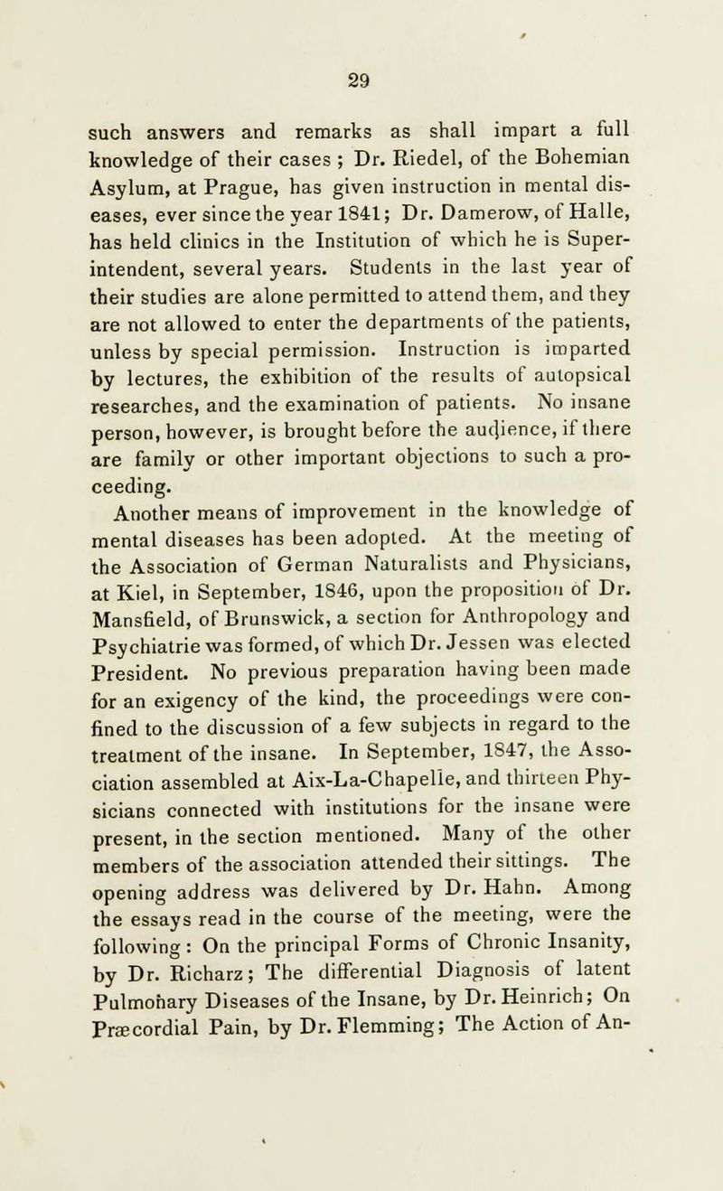 such answers and remarks as shall impart a full knowledge of their cases ; Dr. Riedel, of the Bohemian Asylum, at Prague, has given instruction in mental dis- eases, ever since the year 1841; Dr. Damerow, of Halle, has held clinics in the Institution of which he is Super- intendent, several years. Students in the last year of their studies are alone permitted to attend them, and they are not allowed to enter the departments of the patients, unless by special permission. Instruction is imparted by lectures, the exhibition of the results of autopsical researches, and the examination of patients. No insane person, however, is brought before the aucjience, if there are family or other important objections to such a pro- ceeding. Another means of improvement in the knowledge of mental diseases has been adopted. At the meeting of the Association of German Naturalists and Physicians, at Kiel, in September, 1S46, upon the proposition of Dr. Mansfield, of Brunswick, a section for Anthropology and Psychiatrie was formed, of which Dr. Jessen was elected President. No previous preparation having been made for an exigency of the kind, the proceedings were con- fined to the discussion of a few subjects in regard to the treatment of the insane. In September, 1S47, the Asso- ciation assembled at Aix-La-Chapelle, and thirteen Phy- sicians connected with institutions for the insane were present, in the section mentioned. Many of the other members of the association attended their sittings. The opening address was delivered by Dr. Hahn. Among the essays read in the course of the meeting, were the following: On the principal Forms of Chronic Insanity, by Dr. Richarz; The differential Diagnosis of latent Pulmonary Diseases of the Insane, by Dr. Heinrich; On Precordial Pain, by Dr.Flemming; The Action of An-