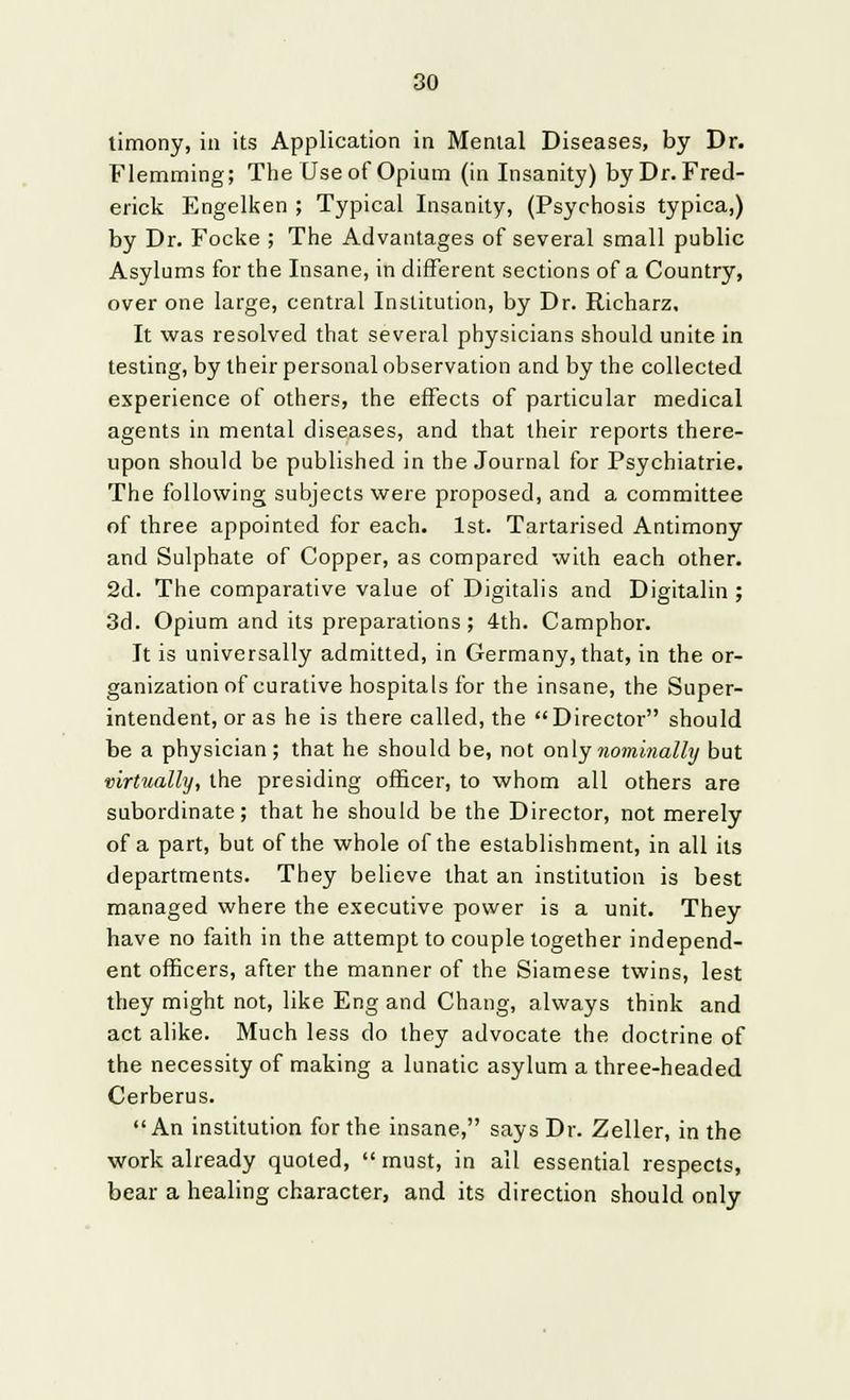 timony, in its Application in Mental Diseases, by Dr. Flemming; The Use of Opium (in Insanity) by Dr. Fred- erick Engelken ; Typical Insanity, (Psychosis typica,) by Dr. Focke ; The Advantages of several small public Asylums for the Insane, in different sections of a Country, over one large, central Institution, by Dr. Richarz. It was resolved that several physicians should unite in testing, by their personal observation and by the collected experience of others, the effects of particular medical agents in mental diseases, and that their reports there- upon should be published in the Journal for Psychiatrie. The following subjects were proposed, and a committee of three appointed for each. 1st. Tartarised Antimony and Sulphate of Copper, as compared with each other. 2d. The comparative value of Digitalis and Digitalin ; 3d. Opium and its preparations; 4th. Camphor. It is universally admitted, in Germany, that, in the or- ganization of curative hospitals for the insane, the Super- intendent, or as he is there called, the Director should be a physician ; that he should be, not only nominally but virtually, the presiding officer, to whom all others are subordinate; that he should be the Director, not merely of a part, but of the whole of the establishment, in all its departments. They believe that an institution is best managed where the executive power is a unit. They have no faith in the attempt to couple together independ- ent officers, after the manner of the Siamese twins, lest they might not, like Eng and Chang, always think and act alike. Much less do they advocate the doctrine of the necessity of making a lunatic asylum a three-headed Cerberus. An institution for the insane, says Dr. Zeller, in the work already quoted, must, in all essential respects, bear a healing character, and its direction should only