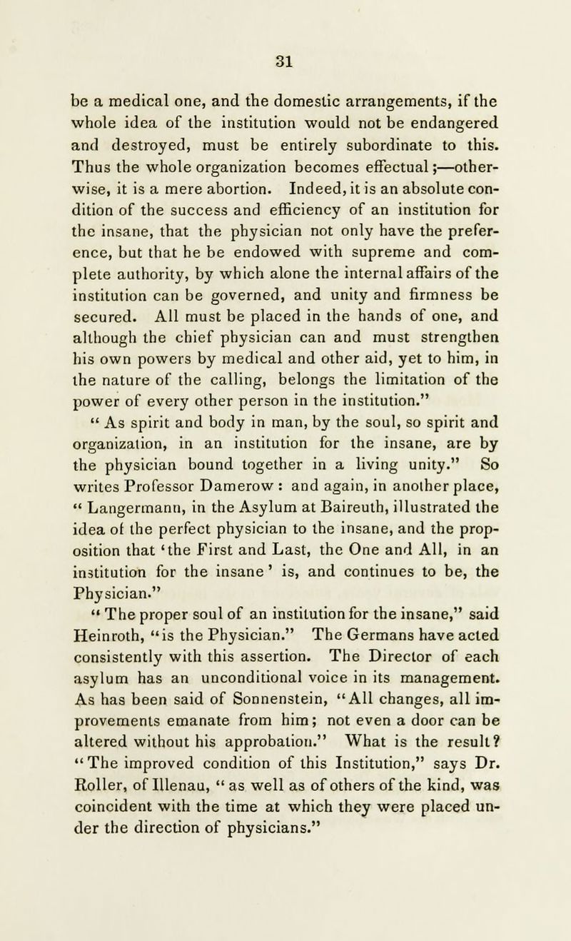 be a medical one, and the domestic arrangements, if the whole idea of the institution would not be endangered and destroyed, must be entirely subordinate to this. Thus the whole organization becomes effectual;—other- wise, it is a mere abortion. Indeed, it is an absolute con- dition of the success and efficiency of an institution for the insane, that the physician not only have the prefer- ence, but that he be endowed with supreme and com- plete authority, by which alone the internal affairs of the institution can be governed, and unity and firmness be secured. All must be placed in the hands of one, and although the chief physician can and must strengthen his own powers by medical and other aid, yet to him, in the nature of the calling, belongs the limitation of the power of every other person in the institution. As spirit and body in man, by the soul, so spirit and organization, in an institution for the insane, are by the physician bound together in a living unity. So writes Professor Damerow : and again, in another place, Langermann, in the Asylum at Baireuth, illustrated the idea of the perfect physician to the insane, and the prop- osition that 'the First and Last, the One and All, in an institution for the insane' is, and continues to be, the Physician. The proper soul of an institution for the insane, said Heinroth, is the Physician. The Germans have acted consistently with this assertion. The Director of each asylum has an unconditional voice in its management. As has been said of Sonnenstein, All changes, all im- provements emanate from him; not even a door can be altered without his approbation. What is the result? The improved condition of this Institution, says Dr. Roller, of Illenau, as well as of others of the kind, was coincident with the time at which they were placed un- der the direction of physicians.