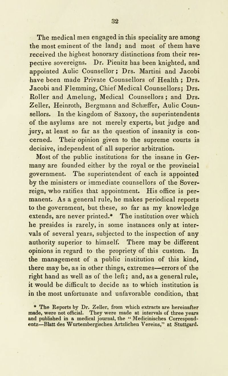 The medical men engaged in this speciality are among the most eminent of the land; and most of them have received the highest honorary distinctions from their res- pective sovereigns. Dr. Pienitz has been knighted, and appointed Aulic Counsellor; Drs. Martini and Jacobi have been made Private Counsellors of Health ; Drs. Jacobi and Flemming, Chief Medical Counsellors; Drs. Roller and Amelung, Medical Counsellors ; and Drs. Zeller, Heinroth, Bergmann and Schaeffer, Aulic Coun- sellors. In the kingdom of Saxony, the superintendents of the asylums are not merely experts, but judge and jury, at least so far as the question of insanity is con- cerned. Their opinion given to the supreme courts is decisive, independent of all superior arbitration. Most of the public institutions for the insane in Ger- many are founded either by the royal or the provincial government. The superintendent of each is appointed by the ministers or immediate counsellors of the Sover- reign, who ratifies that appointment. His office is per- manent. As a general rule, he makes periodical reports to the government, but these, so far as my knowledge extends, are never printed.* The institution over which he presides is rarely, in some instances only at inter- vals of several years, subjected to the inspection of any authority superior to himself. There may be different opinions in regard to the propriety of this custom. In the management of a public institution of this kind, there may be, as in other things, extremes—errors of the right hand as well as of the left; and, as a general rule, it would be difficult to decide as to which institution is in the most unfortunate and unfavorable condition, that * The Reports by Dr. Zeller, from which extracts are hereinafter made, were Dot official. They were made at intervals of three years and published in a medical journal, the Medicinisches Correspond- entz—Blatt des Wurtembergischen Artzlichen Vereins, at Stuttgard.