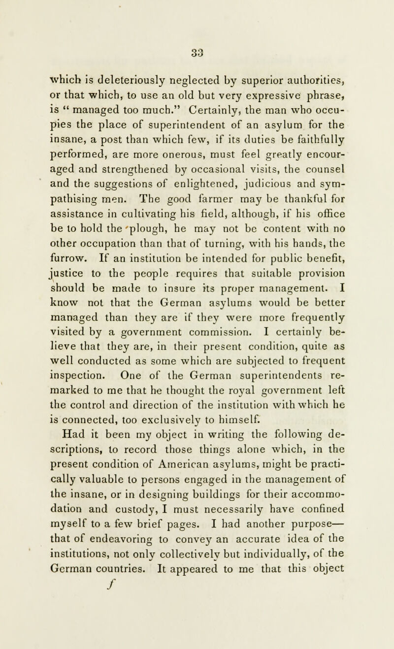 which is deleteriously neglected by superior authorities, or that which, to use an old but very expressive phrase, is managed too much. Certainly, the man who occu- pies the place of superintendent of an asylum for the insane, a post than which few, if its duties be faithfully performed, are more onerous, must feel greatly encour- aged and strengthened by occasional visits, the counsel and the suggestions of enlightened, judicious and sym- pathising men. The good farmer may be thankful for assistance in cultivating his field, although, if his office be to hold the plough, he may not be content with no other occupation than that of turning, with his hands, the furrow. If an institution be intended for public benefit, justice to the people requires that suitable provision should be made to insure its proper management. I know not that the German asylums would be better managed than they are if they were more frequently visited by a government commission. I certainly be- lieve that they are, in their present condition, quite as well conducted as some which are subjected to frequent inspection. One of the German superintendents re- marked to me that he thought the royal government left the control and direction of the institution with which he is connected, too exclusively to himself. Had it been my object in writing the following de- scriptions, to record those things alone which, in the present condition of American asylums, might be practi- cally valuable to persons engaged in the management of the insane, or in designing buildings for their accommo- dation and custody, I must necessarily have confined myself to a few brief pages. I had another purpose— that of endeavoring to conve}r an accurate idea of the institutions, not only collectively but individually, of the German countries. It appeared to me that this object /