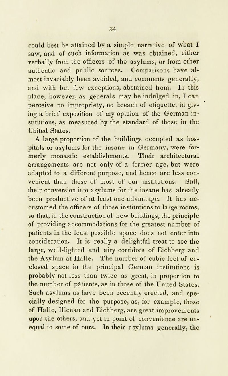 could best be attained by a simple narrative of what I saw, and of such information as was obtained, either verbally from the officers of the asylums, or from other authentic and public sources. Comparisons have al- most invariably been avoided, and comments generally, and with but few exceptions, abstained from. In this place, however, as generals may be indulged in, I can perceive no impropriety, no breach of etiquette, in giv- ing a brief exposition of my opinion of the German in- stitutions, as measured by the standard of those in the United States. A large proportion of the buildings occupied as hos- pitals or asylums for the insane in Germany, were for- merly monastic establishments. Their architectural arrangements are not only of a former age, but were adapted to a different purpose, and hence are less con- venient than those of most of our institutions. Still, their conversion into asylums for the insane has already been productive of at least one advantage. It has ac- customed the officers of those institutions to large rooms, so that, in the construction of new buildings, the principle of providing accommodations for the greatest number of patients in the least possible space does not enter into consideration. It is really a delightful treat to see the large, well-lighted and airy corridors of Eichberg and the Asylum at Halle. The number of cubic feet of en- closed space in the principal German institutions is probably not less than twice as great, in proportion to the number of patients, as in those of the United States. Such asylums as have been recently erected, and spe- cially designed for the purpose, as, for example, those of Halle, Illenau and Eichberg, are great improvements upon the others, and yet in point of convenience are un- equal to some of ours. In their asylums generally, the