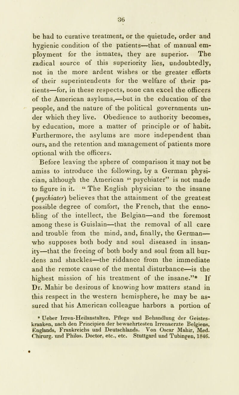 be had to curative treatment, or the quietude, order and hygienic condition of the patients—that of manual em- ployment for the inmates, they are superior. The radical source of this superiority lies, undoubtedly, not in the more ardent wishes or the greater efforts of their superintendents for the welfare of their pa- tients—for, in these respects, none can excel the officers of the American asylums,—but in the education of the people, and the nature of the political governments un- der which they live. Obedience to authority becomes, by education, more a matter of principle or of habit. Furthermore, the asylums are more independent than ours, and the retention and management of patients more optional with the officers. Before leaving the sphere of comparison it may not be amiss to introduce the following, by a German physi- cian, although the American  psychiater is not made to figure in it.  The English physician to the insane (psychiater) believes that the attainment of the greatest possible degree of comfort, the French, that the enno- bling of the intellect, the Belgian—and the foremost among these is Guislain—that the removal of all care and trouble from the mind, and, finally, the German— who supposes both body and soul diseased in insan- ity—that the freeing of both body and soul from all bur- dens and shackles—the riddance from the immediate and the remote cause of the mental disturbance—is the highest mission of his treatment of the insane.* If Dr. Mahir be desirous of knowing how matters stand in this respect in the western hemisphere, he may be as- sured that his American colleague harbors a portion of * Ueber Irren-Heilanstalten, Pflege und Behandlung der Geistes- kranken, nach den Principien der bewaehrtesten Irrenaerzte Belgiens, Englands, Frankreichs und Deutschlands. Von Oscar Mahir, Med. Chirurg. und Philos. Doctor, etc., etc. Stuttgard und Tubingen, 1846.