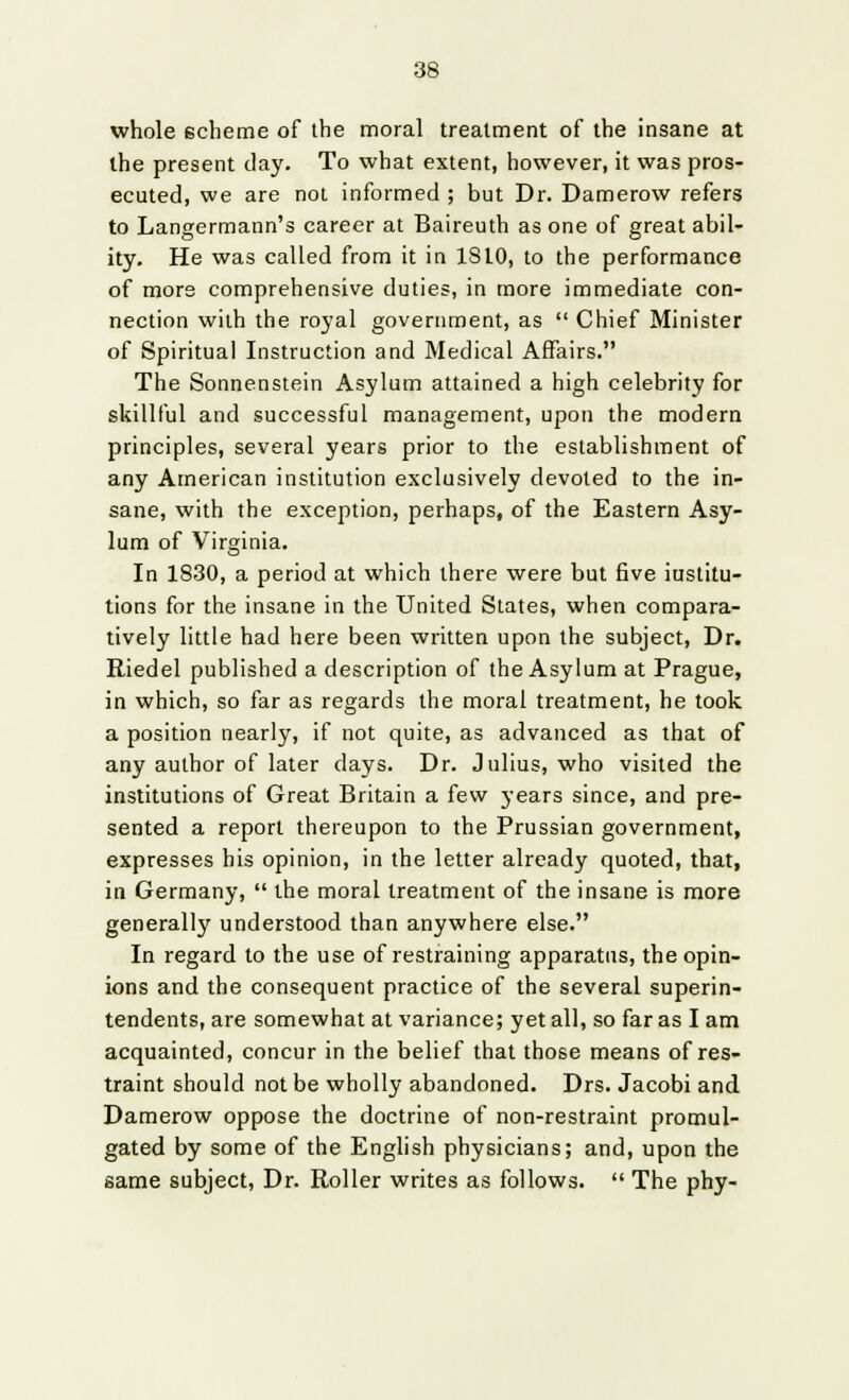 whole scheme of the moral treatment of the insane at the present day. To what extent, however, it was pros- ecuted, we are not informed ; but Dr. Damerow refers to Langermann's career at Baireuth as one of great abil- ity. He was called from it in 18LO, to the performance of more comprehensive duties, in more immediate con- nection with the royal government, as Chief Minister of Spiritual Instruction and Medical Affairs. The Sonnenstein Asylum attained a high celebrity for skillful and successful management, upon the modern principles, several years prior to the establishment of any American institution exclusively devoted to the in- sane, with the exception, perhaps, of the Eastern Asy- lum of Virginia. In 1830, a period at which there were but five institu- tions for the insane in the United States, when compara- tively little had here been written upon the subject, Dr. Riedel published a description of the Asylum at Prague, in which, so far as regards the moral treatment, he took a position nearly, if not quite, as advanced as that of any author of later days. Dr. Julius, who visited the institutions of Great Britain a few years since, and pre- sented a report thereupon to the Prussian government, expresses his opinion, in the letter already quoted, that, in Germany, the moral treatment of the insane is more generally understood than anywhere else. In regard to the use of restraining apparatus, the opin- ions and the consequent practice of the several superin- tendents, are somewhat at variance; yet all, so far as I am acquainted, concur in the belief that those means of res- traint should not be wholly abandoned. Drs. Jacobi and Damerow oppose the doctrine of non-restraint promul- gated by some of the English physicians; and, upon the same subject, Dr. Roller writes as follows. The phy-