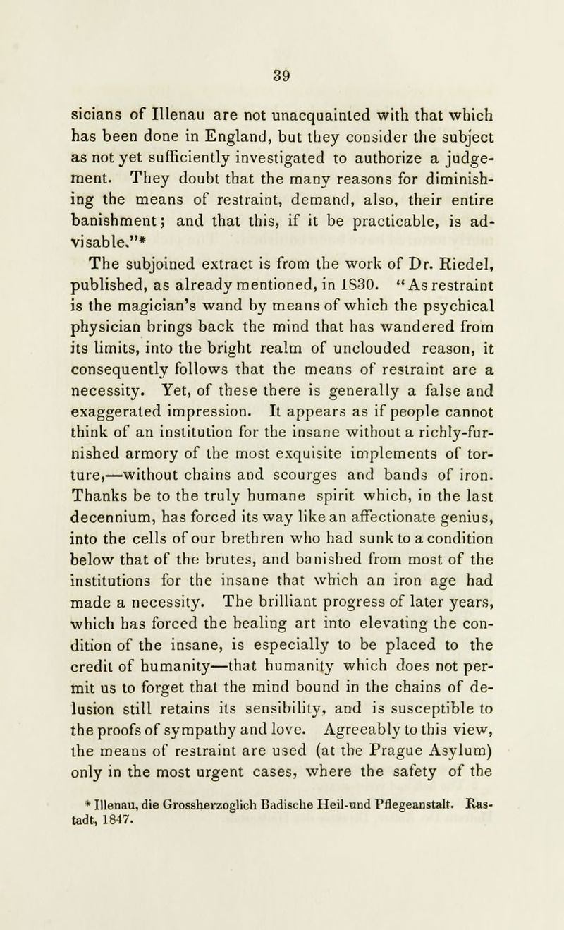 sicians of Illenau are not unacquainted with that which has been done in England, but they consider the subject as not yet sufficiently investigated to authorize a judge- ment. They doubt that the many reasons for diminish- ing the means of restraint, demand, also, their entire banishment; and that this, if it be practicable, is ad- visable.* The subjoined extract is from the work of Dr. Riedel, published, as already mentioned, in 1S30. As restraint is the magician's wand by means of which the psychical physician brings back the mind that has wandered from its limits, into the bright realm of unclouded reason, it consequently follows that the means of restraint are a necessity. Yet, of these there is generally a false and exaggerated impression. It appears as if people cannot think of an institution for the insane without a richly-fur- nished armory of the most exquisite implements of tor- ture,—without chains and scourges and bands of iron. Thanks be to the truly humane spirit which, in the last decennium, has forced its way like an affectionate genius, into the cells of our brethren who had sunk to a condition below that of the brutes, and banished from most of the institutions for the insane that which an iron age had made a necessity. The brilliant progress of later years, which has forced the healing art into elevating the con- dition of the insane, is especially to be placed to the credit of humanity—that humanity which does not per- mit us to forget that the mind bound in the chains of de- lusion still retains its sensibility, and is susceptible to the proofs of sympathy and love. Agreeably to this view, the means of restraint are used (at the Prague Asylum) only in the most urgent cases, where the safety of the * Illenau, die Grossherzoglich Badische Heil-und Pflegeanstalt. Ras- tadt, 1847.