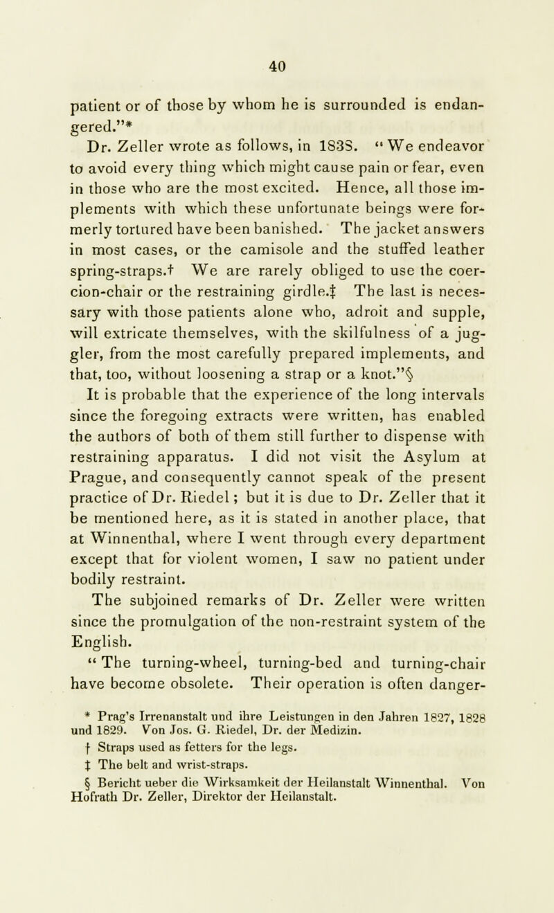 patient or of those by whom he is surrounded is endan- gered.* Dr. Zeller wrote as follows, in 183S.  We endeavor to avoid every thing which might cause pain or fear, even in those who are the most excited. Hence, all those im- plements with which these unfortunate beings were for- merly tortured have been banished. The jacket answers in most cases, or the camisole and the stuffed leather spring-straps.t We are rarely obliged to use the coer- cion-chair or the restraining girdle.f The last is neces- sary with those patients alone who, adroit and supple, will extricate themselves, with the skilfulness of a jug- gler, from the most carefully prepared implements, and that, too, without loosening a strap or a knot.§ It is probable that the experience of the long intervals since the foregoing extracts were written, has enabled the authors of both of them still further to dispense with restraining apparatus. I did not visit the Asylum at Prague, and consequently cannot speak of the present practice of Dr. Riedel; but it is clue to Dr. Zeller that it be mentioned here, as it is stated in another place, that at Winnenthal, where I went through every department except that for violent women, I saw no patient under bodily restraint. The subjoined remarks of Dr. Zeller were written since the promulgation of the non-restraint system of the English.  The turning-wheel, turning-bed and turning-chair have become obsolete. Their operation is often danger- * Prag's Irrenanstalt und ihre Leistungen in den Jahren 1827, 1828 und 1829. Von Jos. G. Riedel, Dr. der Medizin. f Straps used as fetters for the legs. t The belt and wrist-straps. § Bericht ueber die Wirksamkeit der Heilanstalt Winnenthal. Von Hofrath Dr. Zeller, Direktor der Heilanstalt.