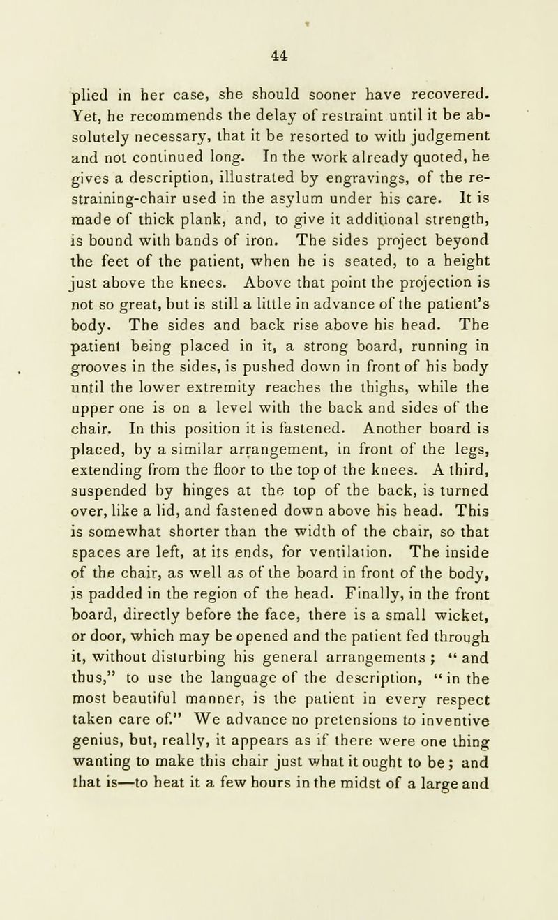 plied in her case, she should sooner have recovered. Yet, he recommends the delay of restraint until it be ab- solutely necessary, that it be resorted to with judgement and not continued long. In the work already quoted, he gives a description, illustrated by engravings, of the re- straining-chair used in the asylum under his care. It is made of thick plank, and, to give it additional strength, is bound with bands of iron. The sides project beyond the feet of the patient, when he is seated, to a height just above the knees. Above that point the projection is not so great, but is still a little in advance of the patient's body. The sides and back rise above his head. The patient being placed in it, a strong board, running in grooves in the sides, is pushed down in front of his body until the lower extremity reaches the thighs, while the upper one is on a level with the back and sides of the chair. In this position it is fastened. Another board is placed, by a similar arrangement, in front of the legs, extending from the floor to the top of the knees. A third, suspended by hinges at the top of the back, is turned over, like a lid, and fastened down above his head. This is somewhat shorter than the width of the chair, so that spaces are left, at its ends, for ventilation. The inside of the chair, as well as of the board in front of the body, is padded in the region of the head. Finally, in the front board, directly before the face, there is a small wicket, or door, which may be opened and the patient fed through it, without disturbing his general arrangements ; and thus, to use the language of the description, in the most beautiful manner, is the patient in every respect taken care of. We advance no pretensions to inventive genius, but, really, it appears as if there were one thing wanting to make this chair just what it ought to be ; and that is—to heat it a few hours in the midst of a large and
