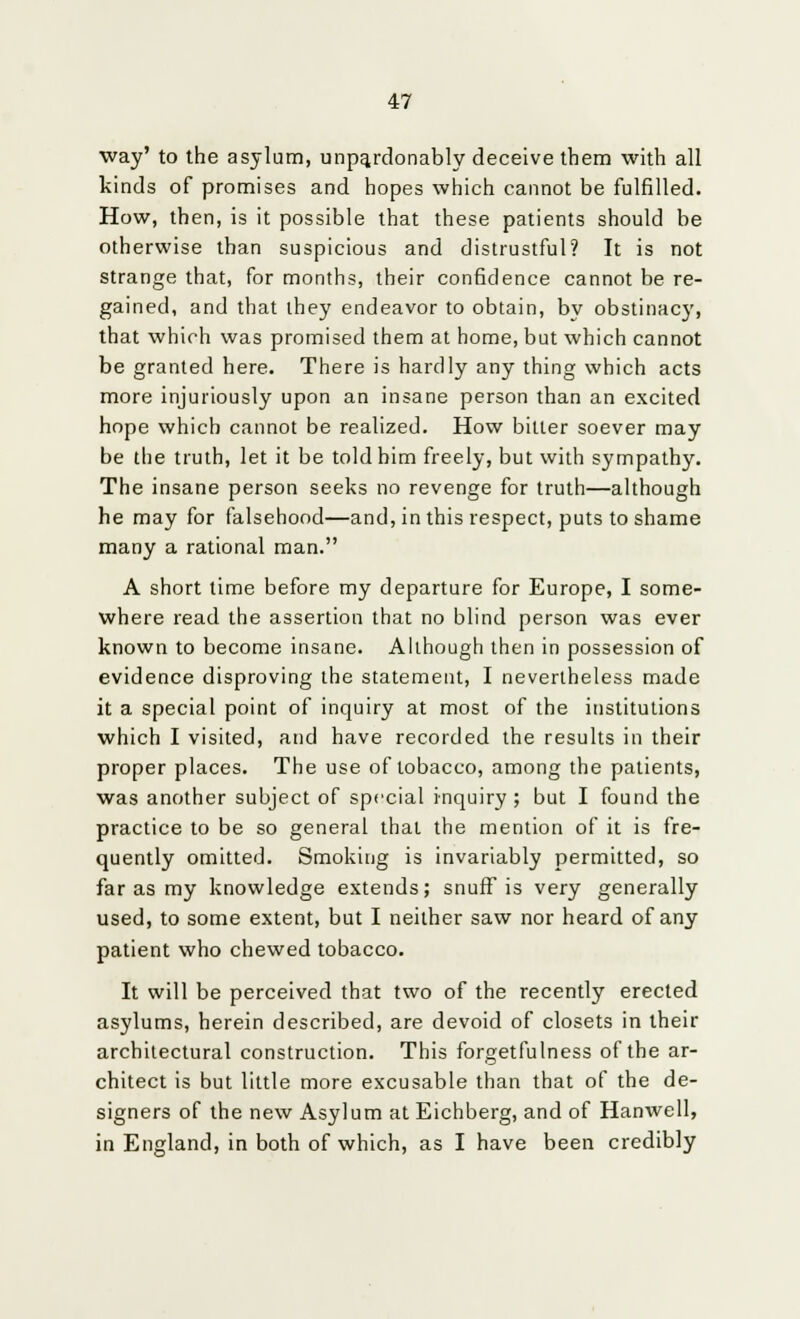 way' to the asylum, unpa.rdonably deceive them with all kinds of promises and hopes which cannot be fulfilled. How, then, is it possible that these patients should be otherwise than suspicious and distrustful? It is not strange that, for months, their confidence cannot be re- gained, and that they endeavor to obtain, by obstinacy, that which was promised them at home, but which cannot be granted here. There is hardly any thing which acts more injuriously upon an insane person than an excited hope which cannot be realized. How bitter soever may be the truth, let it be told him freely, but with sympathy. The insane person seeks no revenge for truth—although he may for falsehood—and, in this respect, puts to shame many a rational man. A short time before my departure for Europe, I some- where read the assertion that no blind person was ever known to become insane. Although then in possession of evidence disproving the statement, I nevertheless made it a special point of inquiry at most of the institutions which I visited, and have recorded the results in their proper places. The use of tobacco, among the patients, was another subject of special inquiry ; but I found the practice to be so general that the mention of it is fre- quently omitted. Smoking is invariably permitted, so far as my knowledge extends; snuff is very generally used, to some extent, but I neither saw nor heard of any patient who chewed tobacco. It will be perceived that two of the recently erected asylums, herein described, are devoid of closets in their architectural construction. This forgetfulness of the ar- chitect is but little more excusable than that of the de- signers of the new Asylum at Eichberg, and of Hanwell, in England, in both of which, as I have been credibly