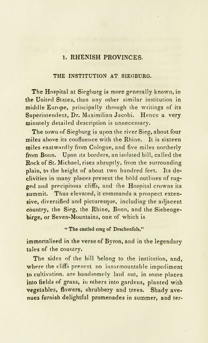 1. RHENISH PROVINCES. THE INSTITUTION AT SIEHBURG. The Hospital at Siegburg is more generally known, in the United Slates, than any other similar institution in middle Europe, principally through the writings of its Superintendent, Dr. Maximilian Jacobi. Hence a very minutely detailed description is unnecessary. The town of Sieghurg is upon the river Sieg, about four miles above its confluence with the Rhine. It is sixteen miles eastwardly from Cologne, and five miles northerly from Bonn. Upon its borders, an isolated hill, called the Rock of St. Michael, rises abruptly, from the surrounding plain, to the height of about two hundred feet. Its de- clivities in many places present the bold outlines of rug- ged and precipitous cliffs, and the Hospital crowns its summit. Thus elevated, it commands a prospect exten- sive, diversified and picturesque, including the adjacent country, the Sieg, the Rhine, Bonn, and the Siebenge- birge, or Seven-Mountains, one of which is  The castled crag of Drachenfels, immortalised in the verse of Byron, and in the legendary tales of the country. The sides of the hill belong to the institution, and, where the cliffs present no insurmountable impediment to cultivation, are handsomely laid out, in some places into fields of grass, in others into gardens, planted with vegetables, flowers, shrubbery and trees. Shady ave- nues furnish delightful promenades in summer, and ter-