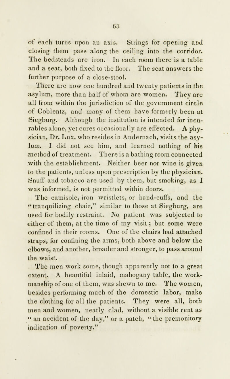 of each turns upon an axis. Strings for opening and closing them pass along the ceiling into the corridor. The bedsteads are iron. In each room there is a table and a seat, both fixed to the floor. The seat answers the further purpose of a close-stool. There are now one hundred and twenty patients in the asylum, more than half of whom are women. They are all from within the jurisdiction of the government circle of Coblentz, and many of them have formerly been at Siegburg. Although the institution is intended for incu- rables alone, yet cures occasionally are effected. A phy- sician, Dr. Lux, who resides in Andernach, visits the asy- lum. I did not see him, and learned nothing of bis method of treatment. There is a bathing room connected with the establishment. Neither beer nor wine is given to the patients, unless upon prescription by the physician. Snuff and tobacco are used by them, but smoking, as I was informed, is not permitted within doors. The camisole, iron wristlets, or hand-cuffs, and the tranquilizing chair, similar to those at Siegburg, are used for bodily restraint. No patient was subjected to either of them, at the time of my visit; but some were confined in their rooms. One of the chairs had attached straps, for confining the arms, both above and below the elbows, and another, broader and stronger, to pass around the waist. The men work some, though apparently not to a great extent. A beautiful inlaid, mahogany table, the work- manship of one of them, was shewn to me. The women, besides performing much of the domestic labor, make the clothing for all the patients. They were all, both men and women, neatly clad, without a visible rent as an accident of the day, or a patch, the premonitory indication of poverty.