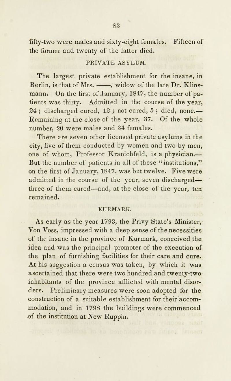 S3 fifty-two were males and sixty-eight females. Fifteen of the former and twenty of the latter died. PRIVATE ASYLUM. The largest private establishment for the insane, in Berlin, is that of Mrs. , widow of the late Dr. Klins- mann. On the first of January, 1847, the number of pa- tients was thirty. Admitted in the course of the year, 24; discharged cured, 12 ; not cured, 5 ; died, none.— Remaining at the close of the year, 37. Of the whole number, 20 were males and 34 females. There are seven other licensed private asylums in the city, five of them conducted by women and two by men, one of whom, Professor Kranichfeld, is a physician.— But the number of patients in all of these institutions, on the first of January, 1847, was but twelve. Five were admitted in the course of the year, seven discharged— three of them cured—and, at the close of the year, ten remained. KURMARK. As early as the year 1793, the Privy State's Minister, Von Voss, impressed with a deep sense of the necessities of the insane in the province of Kurmark, conceived the idea and was the principal promoter of the execution of the plan of furnishing facilities for their care and cure. At his suggestion a census was taken, by which it was ascertained that there were two hundred and twenty-two inhabitants of the province afflicted with mental disor- ders. Preliminary measures were soon adopted for the construction of a suitable establishment for their accom- modation, and in 179S the buildings were commenced of the institution at New Ruppin.