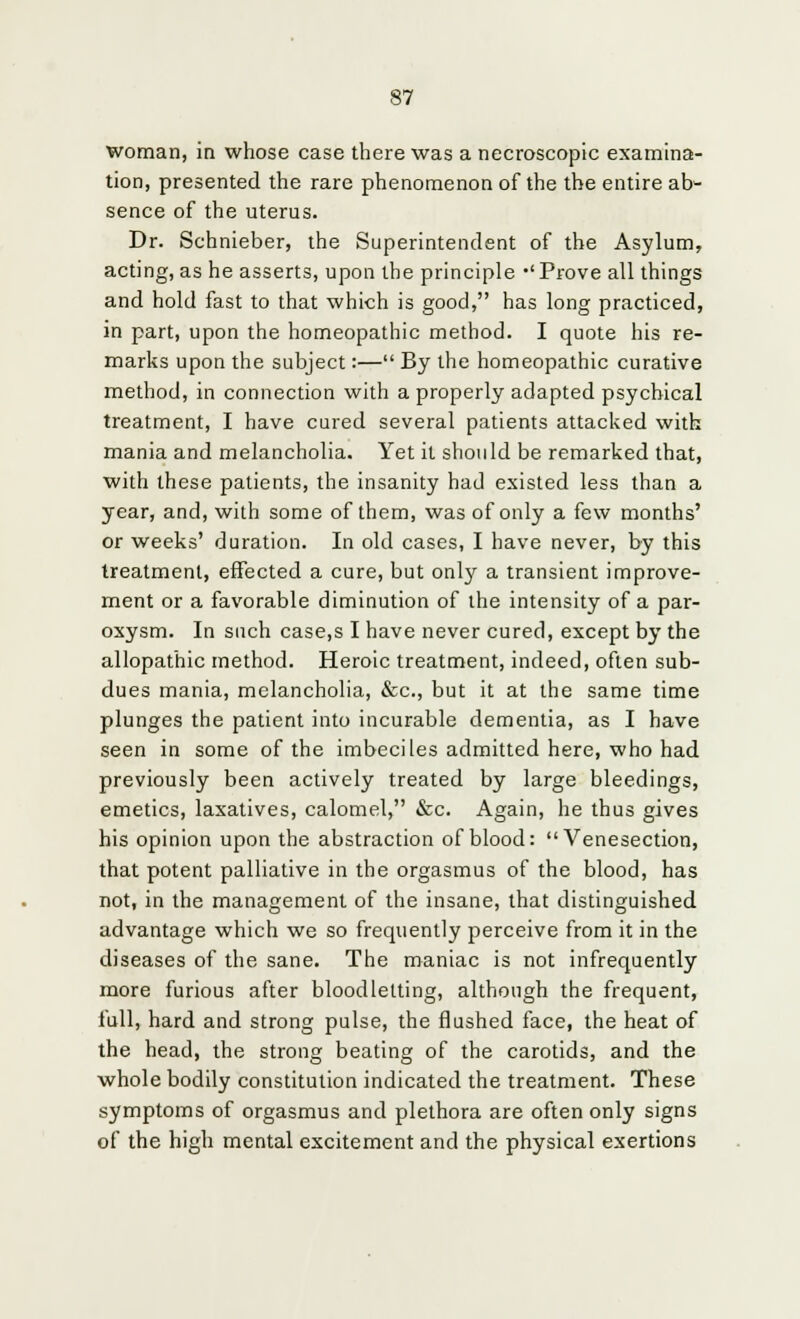 woman, in whose case there was a necroscopic examina- tion, presented the rare phenomenon of the the entire ab- sence of the uterus. Dr. Schnieber, the Superintendent of the Asylum, acting, as he asserts, upon the principle -'Prove all things and hold fast to that which is good, has long practiced, in part, upon the homeopathic method. I quote his re- marks upon the subject:— By the homeopathic curative method, in connection with a properly adapted psychical treatment, I have cured several patients attacked with mania and melancholia. Yet it should be remarked that, with these patients, the insanity had existed less than a year, and, with some of them, was of only a few months' or weeks' duration. In old cases, I have never, by this treatment, effected a cure, but only a transient improve- ment or a favorable diminution of the intensity of a par- oxysm. In such case,s I have never cured, except by the allopathic method. Heroic treatment, indeed, often sub- dues mania, melancholia, &c, but it at the same time plunges the patient into incurable dementia, as I have seen in some of the imbeciles admitted here, who had previously been actively treated by large bleedings, emetics, laxatives, calomel, &c. Again, he thus gives his opinion upon the abstraction of blood: Venesection, that potent palliative in the orgasmus of the blood, has not, in the management of the insane, that distinguished advantage which we so frequently perceive from it in the diseases of the sane. The maniac is not infrequently more furious after bloodletting, although the frequent, full, hard and strong pulse, the flushed face, the heat of the head, the strong beating of the carotids, and the whole bodily constitution indicated the treatment. These symptoms of orgasmus and plethora are often only signs of the high mental excitement and the physical exertions