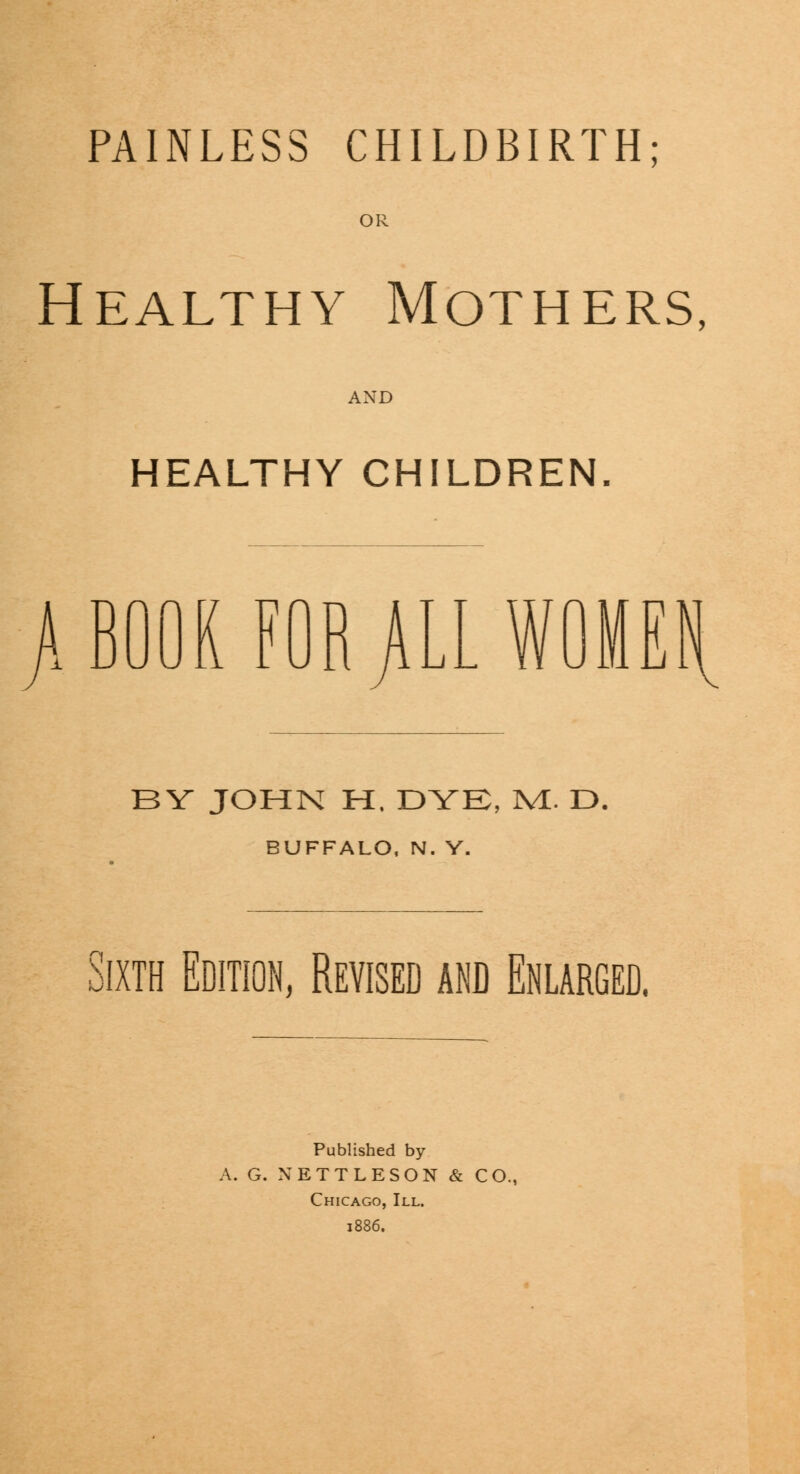 PAINLESS CHILDBIRTH; OR Healthy Mothers, AND HEALTHY CHILDREN. > BOOK FOR JILL WOMEt BY JOHN H. DYE, WL. D. BUFFALO, N. Y. Sixth Edition, Revised and Enlarged. Published by A. G. NETTLE SON & CO. Chicago, III. 1886.