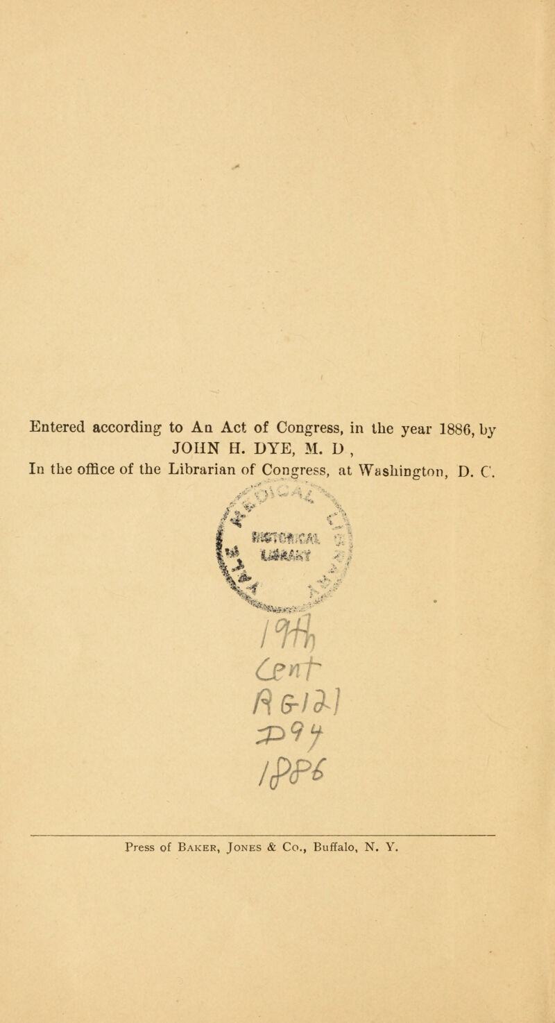 Entered according to An Act of Congress, in the year 1886, by JOHN H. DYE, M. D , In the office of the Librarian of Congress, at Washington, D. C. fit msmm 1% Cent Press of Baker, Jones & Co., Buffalo, N. Y.