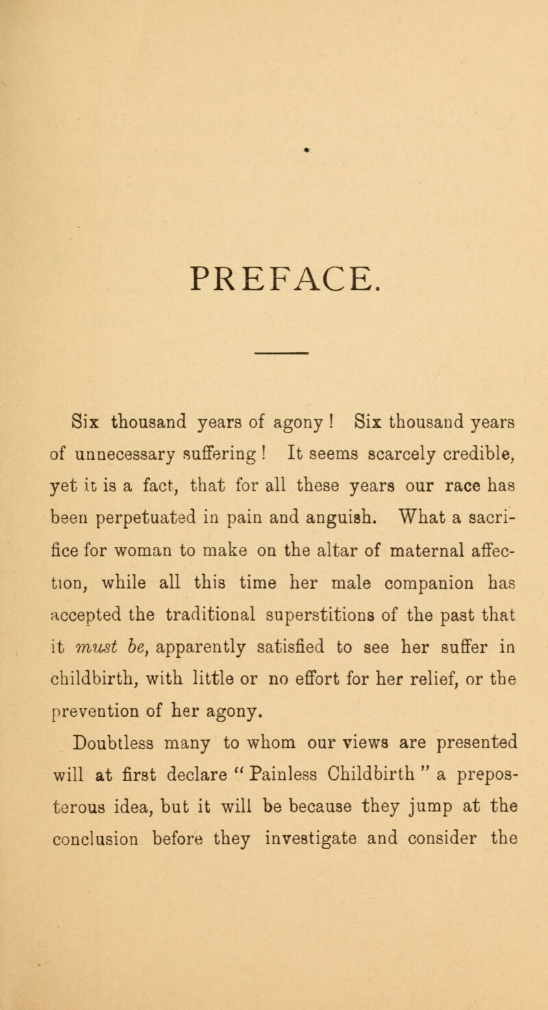 PREFACE. Six thousand years of agony ! Six thousand years of unnecessary suffering ! It seems scarcely credible, yet it is a fact, that for all these years our race has been perpetuated in pain and anguish. What a sacri- fice for woman to make on the altar of maternal affec- tion, while all this time her male companion has accepted the traditional superstitions of the past that it must be, apparently satisfied to see her suffer in childbirth, with little or no effort for her relief, or the prevention of her agony. Doubtless many to whom our views are presented will at first declare  Painless Childbirth  a prepos- terous idea, but it will be because they jump at the conclusion before they investigate and consider the