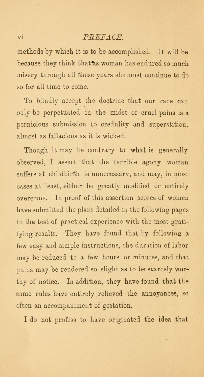 methods by which it is to be accomplished. It will be because they think that^s woman has endured so much misery through all these years she must continue to do so for all time to come. To blindly accept the doctrine that our race can only be perpetuated in the midst of cruel pains is a pernicious submission to credulity and superstition, almost as fallacious as it is wicked. Though it may be contrary to what is generally observed, I assert that the terrible agony woman suffers at childbirth is unnecessary, and may, in most cases at least, either be greatly modified or entirely overcome. In proof of this assertion scores of women have submitted the plans detailed in the following pages to the test of practical experience with the most grati- fying results. They have found that by following a few easy and simple instructions, the duration of labor may be reduced to a few hours or minutes, and that pains may be rendered so slight as to be scarcely wor- thy of notice. In addition, they have found that the same rules have entirely relieved the annoyances, so often an accompaniment of gestation. I do not profess to have originated the idea that